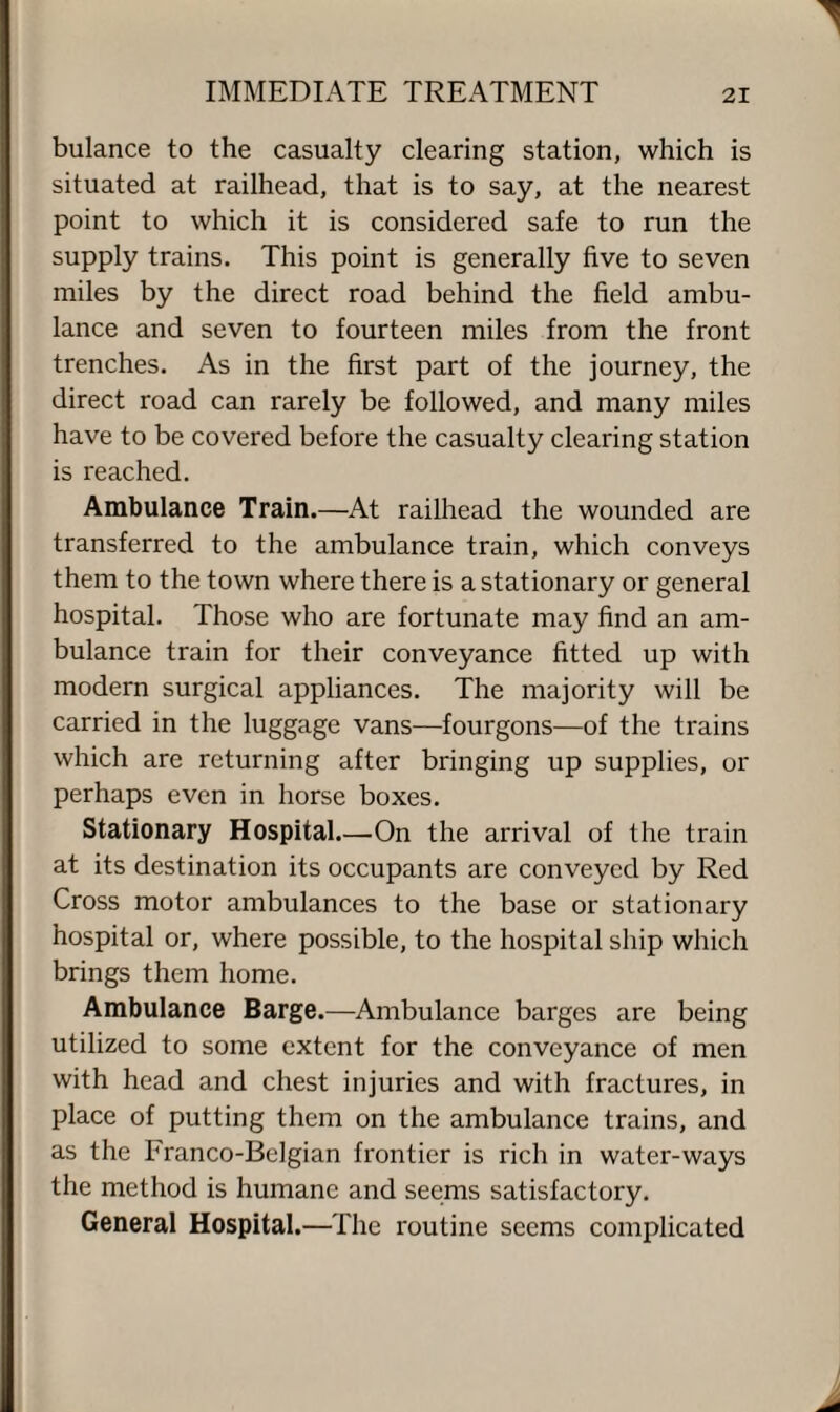 bulance to the casualty clearing station, which is situated at railhead, that is to say, at the nearest point to which it is considered safe to run the supply trains. This point is generally five to seven miles by the direct road behind the field ambu¬ lance and seven to fourteen miles from the front trenches. As in the first part of the journey, the direct road can rarely be followed, and many miles have to be covered before the casualty clearing station is reached. Ambulance Train.—At railhead the wounded are transferred to the ambulance train, which conveys them to the town where there is a stationary or general hospital. Those who are fortunate may find an am¬ bulance train for their conveyance fitted up with modern surgical appliances. The majority will be carried in the luggage vans—fourgons—of the trains which are returning after bringing up supplies, or perhaps even in horse boxes. Stationary Hospital.—.On the arrival of the train at its destination its occupants are conveyed by Red Cross motor ambulances to the base or stationary hospital or, where possible, to the hospital ship which brings them home. Ambulance Barge.—Ambulance barges are being utilized to some extent for the conveyance of men with head and chest injuries and with fractures, in place of putting them on the ambulance trains, and as the Franco-Belgian frontier is rich in water-ways the method is humane and seems satisfactory. General Hospital.—The routine seems complicated