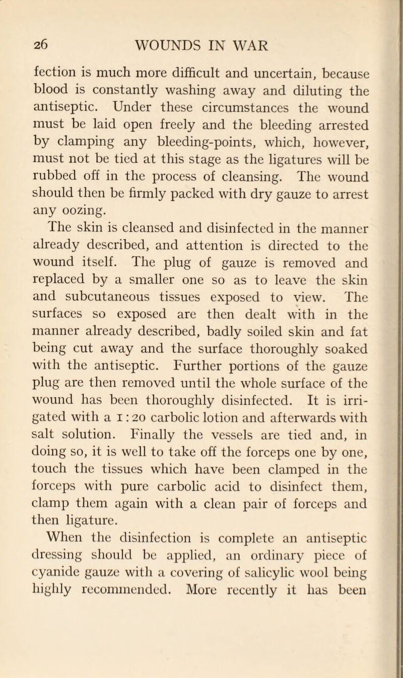 fection is much more difficult and uncertain, because blood is constantly washing away and diluting the antiseptic. Under these circumstances the wound must be laid open freely and the bleeding arrested by clamping any bleeding-points, which, however, must not be tied at this stage as the ligatures will be rubbed off in the process of cleansing. The wound should then be firmly packed with dry gauze to arrest any oozing. The skin is cleansed and disinfected in the manner already described, and attention is directed to the wound itself. The plug of gauze is removed and replaced by a smaller one so as to leave the skin and subcutaneous tissues exposed to view. The surfaces so exposed are then dealt with in the manner already described, badly soiled skin and fat being cut away and the surface thoroughly soaked with the antiseptic. Further portions of the gauze plug are then removed until the whole surface of the wound has been thoroughly disinfected. It is irri¬ gated with a i: 20 carbolic lotion and afterwards with salt solution. Finally the vessels are tied and, in doing so, it is well to take off the forceps one by one, touch the tissues which have been clamped in the forceps with pure carbolic acid to disinfect them, clamp them again with a clean pair of forceps and then ligature. When the disinfection is complete an antiseptic dressing should be applied, an ordinary piece of cyanide gauze with a covering of salicylic wool being highly recommended. More recently it has been