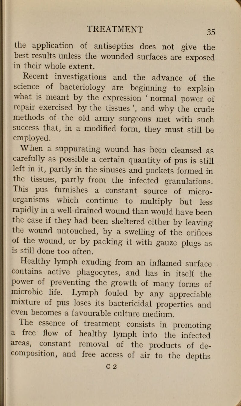 the application of antiseptics does not give the best results unless the wounded surfaces are exposed in their whole extent. Recent investigations and the advance of the science of bacteriology are beginning to explain what is meant by the expression ‘ normal power of repair exercised by the tissues ', and why the crude methods of the old army surgeons met with such success that, in a modified form, they must still be employed. When a suppurating wound has been cleansed as carefully as possible a certain quantity of pus is still left in it, partly in the sinuses and pockets formed in the tissues, partly from the infected granulations. This pus furnishes a constant source of micro¬ organisms which continue to multiply but less rapidly in a well-drained wound than would have been the case if they had been sheltered either by leaving the wound untouched, by a swelling of the orifices of the wound, or by packing it with gauze plugs as is still done too often. Healthy lymph exuding from an inflamed surface contains active phagocytes, and has in itself the power of preventing the growth of many forms of microbic life. Lymph fouled by any appreciable mixture of pus loses its bactericidal properties and even becomes a favourable culture medium. The essence of treatment consists in promoting a free flow of healthy lymph into the infected areas, constant removal of the products of de¬ composition, and free access of air to the depths