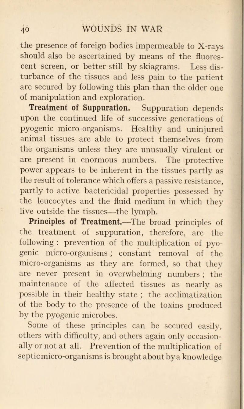 the presence of foreign bodies impermeable to X-rays should also be ascertained by means of the fluores¬ cent screen, or better still by skiagrams. Less dis¬ turbance of the tissues and less pain to the patient are secured by following this plan than the older one of manipulation and exploration. Treatment of Suppuration. Suppuration depends upon the continued life of successive generations of pyogenic micro-organisms. Healthy and uninjured animal tissues are able to protect themselves from the organisms unless they are unusually virulent or are present in enormous numbers. The protective power appears to be inherent in the tissues partly as the result of tolerance which offers a passive resistance, partly to active bactericidal properties possessed by the leucocytes and the fluid medium in which they live outside the tissues—the lymph. Principles of Treatment.—The broad principles of the treatment of suppuration, therefore, are the following : prevention of the multiplication of pyo¬ genic micro-organisms; constant removal of the micro-organisms as they are formed, so that they are never present in overwhelming numbers ; the maintenance of the affected tissues as nearly as possible in their healthy state ; the acclimatization of the body to the presence of the toxins produced by the pyogenic microbes. Some of these principles can be secured easily, others with difficulty, and others again only occasion¬ ally or not at all. Prevention of the multiplication of septic micro-organisms is brought about by a knowledge