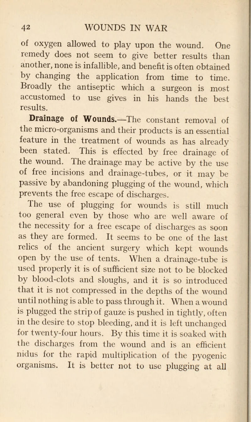 of oxygen allowed to play upon the wound. One remedy does not seem to give better results than another, none is infallible, and benefit is often obtained by changing the application from time to time. Broadly the antiseptic which a surgeon is most accustomed to use gives in his hands the best results. Drainage of Wounds.—The constant removal of the micro-organisms and their products is an essential feature in the treatment of wounds as has already been stated. This is effected by free drainage of the wound. The drainage may be active by the use of free incisions and drainage-tubes, or it may be passive by abandoning plugging of the wound, which prevents the free escape of discharges. The use of plugging for wounds is still much too general even by those who are well aware of the necessity for a free escape of discharges as soon as they are formed. It seems to be one of the last relics of the ancient surgery which kept wounds open by the use of tents. When a drainage-tube is used properly it is of sufficient size not to be blocked by blood-clots and sloughs, and it is so introduced that it is not compressed in the depths of the wound until nothing is able to pass through it. When a wound is plugged the strip of gauze is pushed in tightly, often in the desire to stop bleeding, and it is left unchanged for twenty-four hours. By this time it is soaked with the discharges from the wound and is an efficient nidus for the rapid multiplication of the pyogenic organisms. It is better not to use plugging at all