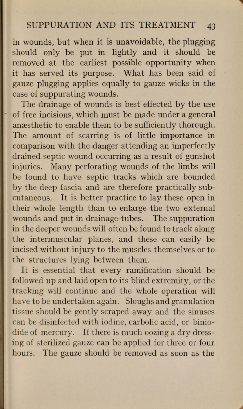 in wounds, but when it is unavoidable, the plugging should only be put in lightly and it should be removed at the earliest possible opportunity when it has served its purpose. What has been said of gauze plugging applies equally to gauze wicks in the case of suppurating wounds. The drainage of wounds is best effected by the use of free incisions, which must be made under a general anaesthetic to enable them to be sufficiently thorough. The amount of scarring is of little importance in comparison with the danger attending an imperfectly drained septic wound occurring as a result of gunshot injuries. Many perforating wounds of the limbs will be found to have septic tracks which are bounded by the deep fascia and are therefore practically sub¬ cutaneous. It is better practice to lay these open in their whole length than to enlarge the two external wounds and put in drainage-tubes. The suppuration in the deeper wounds will often be found to track along the intermuscular planes, and these can easily be incised without injury to the muscles themselves or to the structures lying between them. It is essential that every ramification should be followed up and laid open to its blind extremity, or the tracking will continue and the whole operation will have to be undertaken again. Sloughs and granulation tissue should be gently scraped away and the sinuses can be disinfected with iodine, carbolic acid, or binio- dide of mercury. If there is much oozing a dry dress¬ ing of sterilized gauze can be applied for three or four hours. The gauze should be removed as soon as the