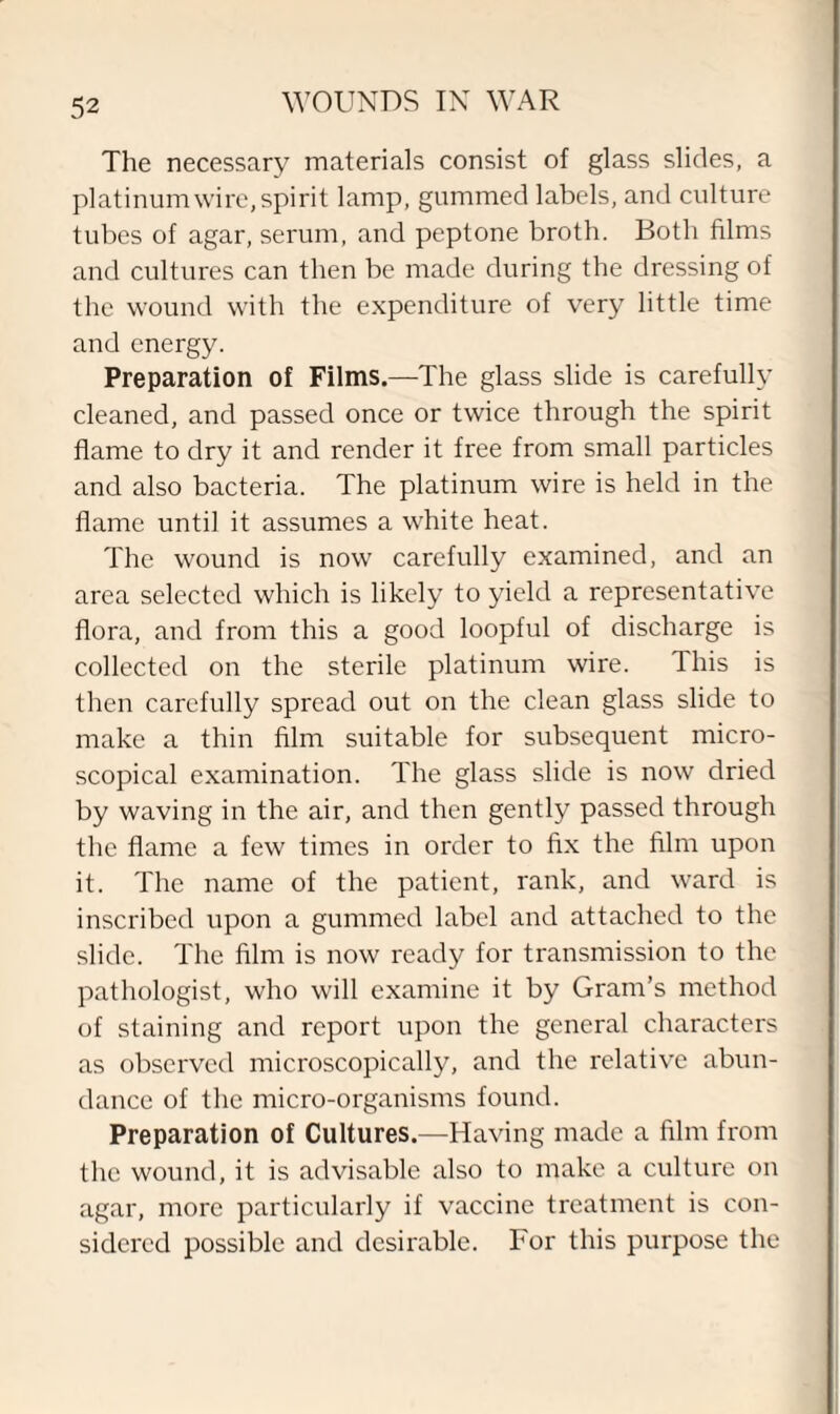 The necessary materials consist of glass slides, a platinum wire, spirit lamp, gummed labels, and culture tubes of agar, serum, and peptone broth. Both films and cultures can then be made during the dressing of the wound with the expenditure of very little time and energy. Preparation of Films.—The glass slide is carefully cleaned, and passed once or twice through the spirit flame to dry it and render it free from small particles and also bacteria. The platinum wire is held in the flame until it assumes a white heat. The wound is now carefully examined, and an area selected which is likely to yield a representative flora, and from this a good loopful of discharge is collected on the sterile platinum wire. This is then carefully spread out on the clean glass slide to make a thin film suitable for subsequent micro¬ scopical examination. The glass slide is now dried by waving in the air, and then gently passed through the flame a few times in order to fix the film upon it. The name of the patient, rank, and ward is inscribed upon a gummed label and attached to the slide. The film is now ready for transmission to the pathologist, who will examine it by Gram’s method of staining and report upon the general characters as observed microscopically, and the relative abun¬ dance of the micro-organisms found. Preparation of Cultures.—Having made a film from the wound, it is advisable also to make a culture on agar, more particularly if vaccine treatment is con¬ sidered possible and desirable. For this purpose the