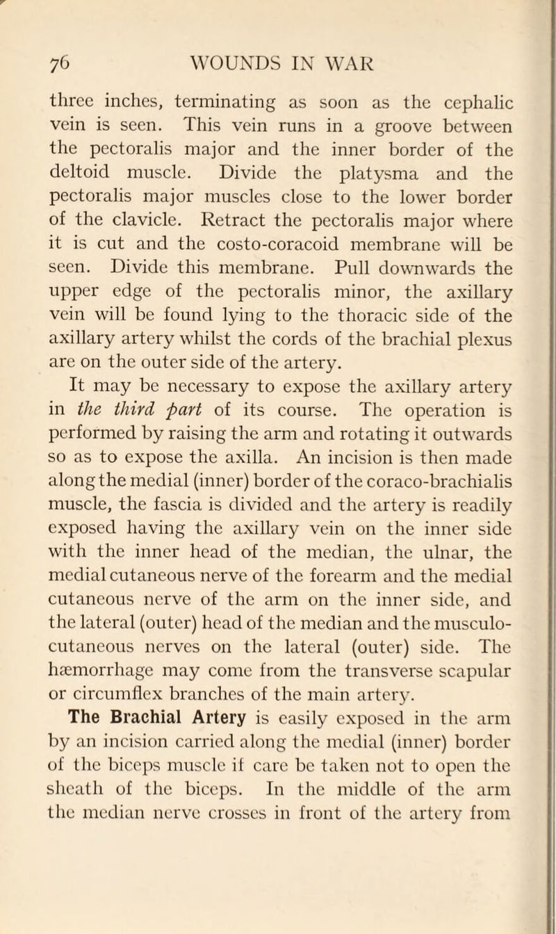 three inches, terminating as soon as the cephalic vein is seen. This vein runs in a groove between the pectoralis major and the inner border of the deltoid muscle. Divide the platysma and the pectoralis major muscles close to the lower border of the clavicle. Retract the pectoralis major where it is cut and the costo-coracoid membrane will be seen. Divide this membrane. Pull downwards the upper edge of the pectoralis minor, the axillary vein will be found lying to the thoracic side of the axillary artery whilst the cords of the brachial plexus are on the outer side of the artery. It may be necessary to expose the axillary artery in the third part of its course. The operation is performed by raising the arm and rotating it outwards so as to expose the axilla. An incision is then made along the medial (inner) border of the coraco-brachialis muscle, the fascia is divided and the artery is readily exposed having the axillary vein on the inner side with the inner head of the median, the ulnar, the medial cutaneous nerve of the forearm and the medial cutaneous nerve of the arm on the inner side, and the lateral (outer) head of the median and the musculo¬ cutaneous nerves on the lateral (outer) side. The haemorrhage may come from the transverse scapular or circumflex branches of the main artery. The Brachial Artery is easily exposed in the arm by an incision carried along the medial (inner) border of the biceps muscle it care be taken not to open the sheath of the biceps. In the middle of the arm the median nerve crosses in front of the artery from