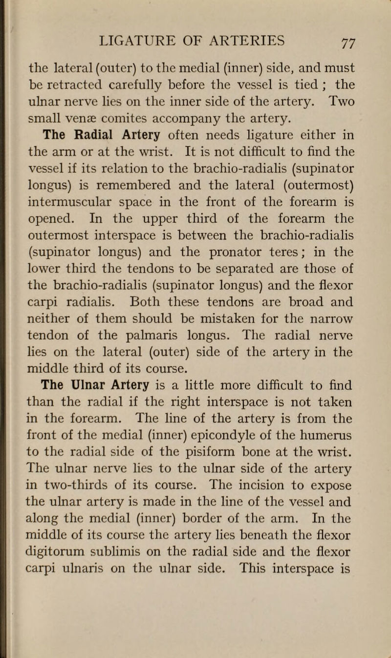the lateral (outer) to the medial (inner) side, and must be retracted carefully before the vessel is tied ; the ulnar nerve lies on the inner side of the artery. Two small venae comites accompany the artery. The Radial Artery often needs ligature either in the arm or at the wrist. It is not difficult to find the vessel if its relation to the brachio-radialis (supinator longus) is remembered and the lateral (outermost) intermuscular space in the front of the forearm is opened. In the upper third of the forearm the outermost interspace is between the brachio-radialis (supinator longus) and the pronator teres; in the lower third the tendons to be separated are those of the brachio-radialis (supinator longus) and the flexor carpi radialis. Both these tendons are broad and neither of them should be mistaken for the narrow tendon of the palmaris longus. The radial nerve lies on the lateral (outer) side of the artery in the middle third of its course. The Ulnar Artery is a little more difficult to find than the radial if the right interspace is not taken in the forearm. The line of the artery is from the front of the medial (inner) epicondyle of the humerus to the radial side of the pisiform bone at the wrist. The ulnar nerve lies to the ulnar side of the artery in two-thirds of its course. The incision to expose the ulnar artery is made in the line of the vessel and along the medial (inner) border of the arm. In the middle of its course the artery lies beneath the flexor digitorum sublimis on the radial side and the flexor carpi ulnaris on the ulnar side. This interspace is