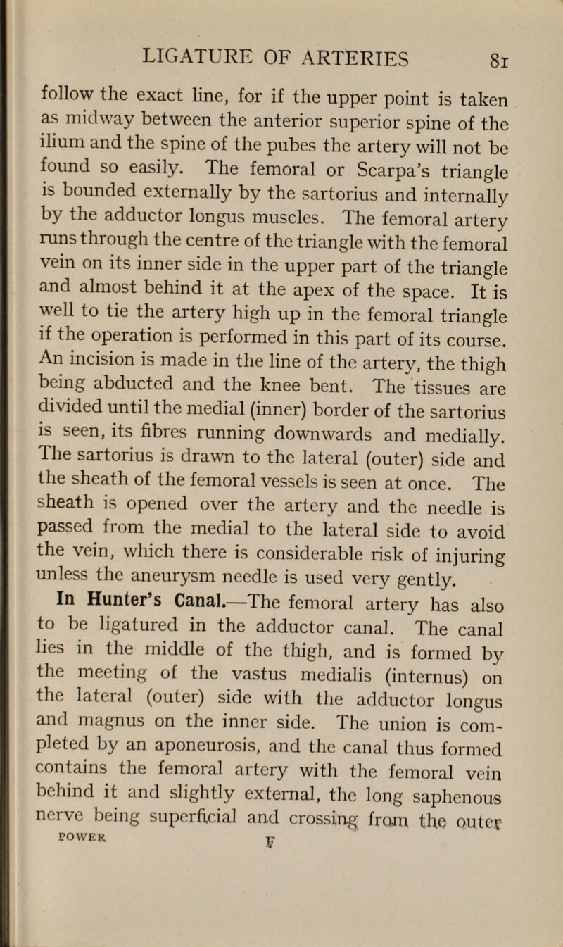 follow the exact line, for if the upper point is taken as midway between the anterior superior spine of the ilium and the spine of the pubes the artery will not be found so easily. The femoral or Scarpa’s triangle is bounded externally by the sartorius and internally by the adductor longus muscles. The femoral artery runs through the centre of the triangle with the femoral vein on its inner side in the upper part of the triangle and almost behind it at the apex of the space. It is well to tie the artery high up in the femoral triangle if the operation is performed in this part of its course. An incision is made in the line of the artery, the thigh being abducted and the knee bent. The tissues are divided until the medial (inner) border of the sartorius is seen, its fibres running downwards and medially. The sartorius is drawn to the lateral (outer) side and the sheath of the femoral vessels is seen at once. The sheath is opened over the artery and the needle is passed from the medial to the lateral side to avoid the vein, which there is considerable risk of injuring unless the aneurysm needle is used very gently. In Hunter’s Canal.—The femoral artery has also to be ligatured in the adductor canal. The canal lies in the middle of the thigh, and is formed by the meeting of the vastus medialis (interims) on the lateral (outer) side with the adductor longus and magnus on the inner side. The union is com¬ pleted by an aponeurosis, and the canal thus formed contains the femoral artery with the femoral vein behind it and slightly external, the long saphenous nerve being superficial and crossing from, the outer POWER t?