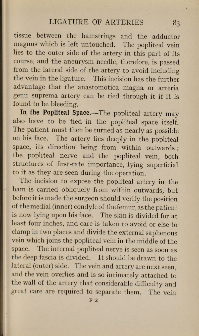 tissue between the hamstrings and the adductor magnus which is left untouched. The popliteal vein lies to the outer side of the artery in this part of its course, and the aneurysm needle, therefore, is passed from the lateral side of the artery to avoid including the vein in the ligature. This incision has the further advantage that the anastomotica magna or arteria genu suprema artery can be tied through it if it is found to be bleeding. In the Popliteal Space.—The popliteal artery may also have to be tied in the popliteal space itself. The patient must then be turned as nearly as possible on his face. The artery lies deeply in the popliteal space, its direction being from within outwards ; the popliteal nerve and the popliteal vein, both structures of first-rate importance, lying superficial to it as they are seen during the operation. The incision to expose the popliteal artery in the ham is carried obliquely from within outwards, but before it is made the surgeon should verify the position of the medial (inner) condyle of the femur, as the patient is now lying upon his face. The skin is divided for at least four inches, and care is taken to avoid or else to clamp in two places and divide the external saphenous vein which joins the popliteal vein in the middle of the space. The internal popliteal nerve is seen as soon as the deep fascia is divided. It should be drawn to the lateral (outer) side. The vein and artery are next seen, and the vein overlies and is so intimately attached to the wall of the artery that considerable difficulty and great care are required to separate them. The vein