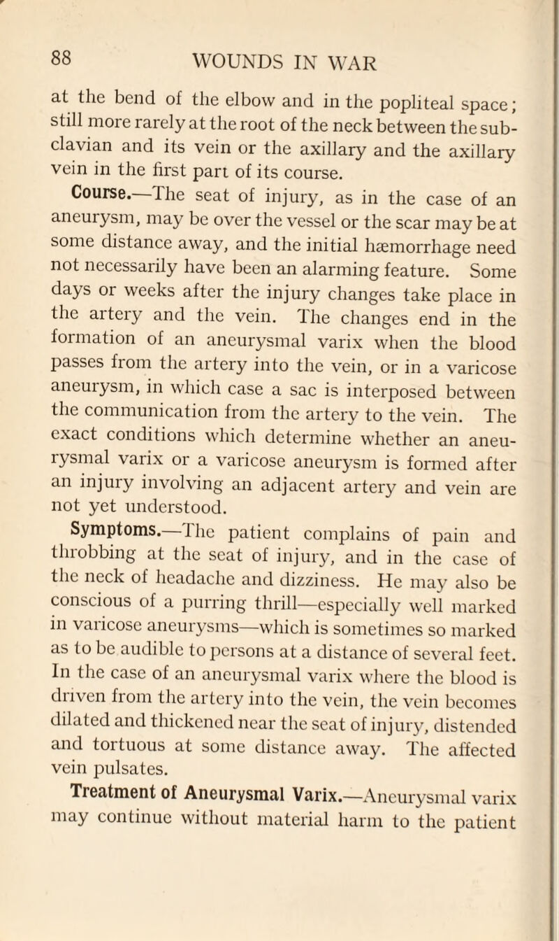 at the bend of the elbow and in the popliteal space; still more rarely at the root of the neck between the sub¬ clavian and its vein or the axillary and the axillary vein in the first part of its course. Course.—The seat of injury, as in the case of an aneurysm, may be over the vessel or the scar may be at some distance away, and the initial haemorrhage need not necessarily have been an alarming feature. Some days or weeks after the injury changes take place in the artery and the vein. The changes end in the formation of an aneurysmal varix when the blood passes fiom the artery into the vein, or in a varicose aneurysm, in which case a sac is interposed between the communication from the artery to the vein. The exact conditions which determine whether an aneu¬ rysmal varix or a varicose aneurysm is formed after an injury involving an adjacent artery and vein are not yet understood. Symptoms, the patient complains of pain and throbbing at the seat of injury, and in the case of the neck of headache and dizziness. He may also be conscious of a purring thrill—especially well marked in varicose aneurysms—which is sometimes so marked as to be audible to persons at a distance of several feet. In the case of an aneurysmal varix where the blood is diiven fiom the artery into the vein, the vein becomes dilated and thickened near the seat of injury, distended and tortuous at some distance away. The affected vein pulsates. Treatment of Aneurysmal Varix.—Aneurysmal varix may continue without material harm to the patient