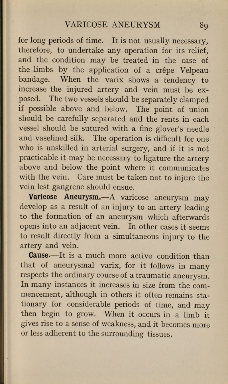 for long periods of time. It is not usually necessary, therefore, to undertake any operation for its relief, and the condition may be treated in the case of the limbs by the application of a crepe Velpeau bandage. When the varix shows a tendency to increase the injured artery and vein must be ex¬ posed. The two vessels should be separately clamped if possible above and below. The point of union should be carefully separated and the rents in each vessel should be sutured with a fine glover’s needle and vaselined silk. The operation is difficult for one who is unskilled in arterial surgery, and if it is not practicable it may be necessary to ligature the artery above and below the point where it communicates with the vein. Care must be taken not to injure the vein lest gangrene should ensue. Varicose Aneurysm.—A varicose aneurysm may develop as a result of an injury to an artery leading to the formation of an aneurysm which afterwards opens into an adjacent vein. In other cases it seems to result directly from a simultaneous injury to the artery and vein. Cause—It is a much more active condition than that of aneurysmal varix, for it follows in many respects the ordinary course of a traumatic aneurysm. In many instances it increases in size from the com¬ mencement, although in others it often remains sta¬ tionary for considerable periods of time, and may then begin to grow. When it occurs in a limb it gives rise to a sense of weakness, and it becomes more or less adherent to the surrounding tissues.