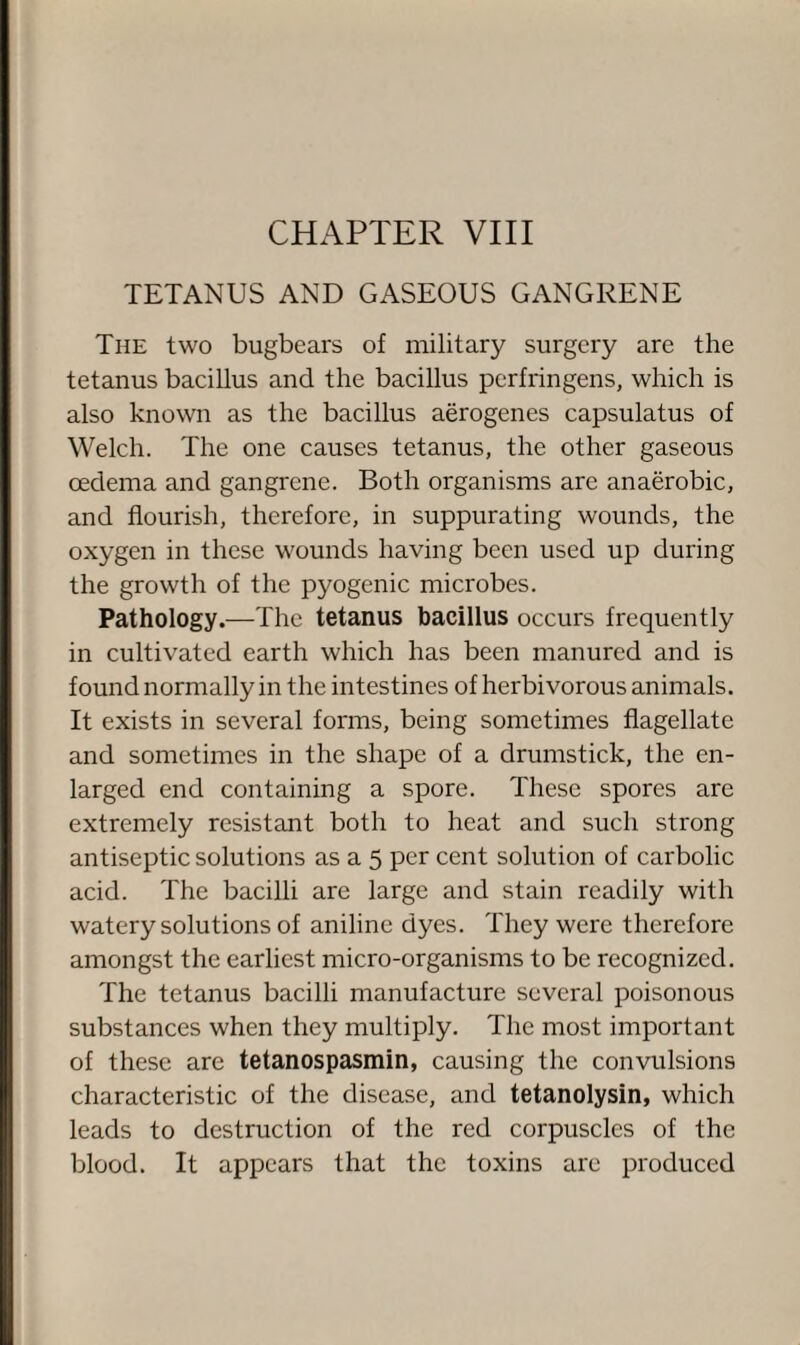 TETANUS AND GASEOUS GANGRENE The two bugbears of military surgery are the tetanus bacillus and the bacillus perfringens, which is also known as the bacillus aerogenes capsulatus of Welch. The one causes tetanus, the other gaseous oedema and gangrene. Both organisms are anaerobic, and flourish, therefore, in suppurating wounds, the oxygen in these wounds having been used up during the growth of the pyogenic microbes. Pathology.—The tetanus bacillus occurs frequently in cultivated earth which has been manured and is found normally in the intestines of herbivorous animals. It exists in several forms, being sometimes flagellate and sometimes in the shape of a drumstick, the en¬ larged end containing a spore. These spores are extremely resistant both to heat and such strong antiseptic solutions as a 5 per cent solution of carbolic acid. The bacilli are large and stain readily with watery solutions of aniline dyes. They were therefore amongst the earliest micro-organisms to be recognized. The tetanus bacilli manufacture several poisonous substances when they multiply. The most important of these are tetanospasmin, causing the convulsions characteristic of the disease, and tetanolysin, which leads to destruction of the red corpuscles of the blood. It appears that the toxins are produced