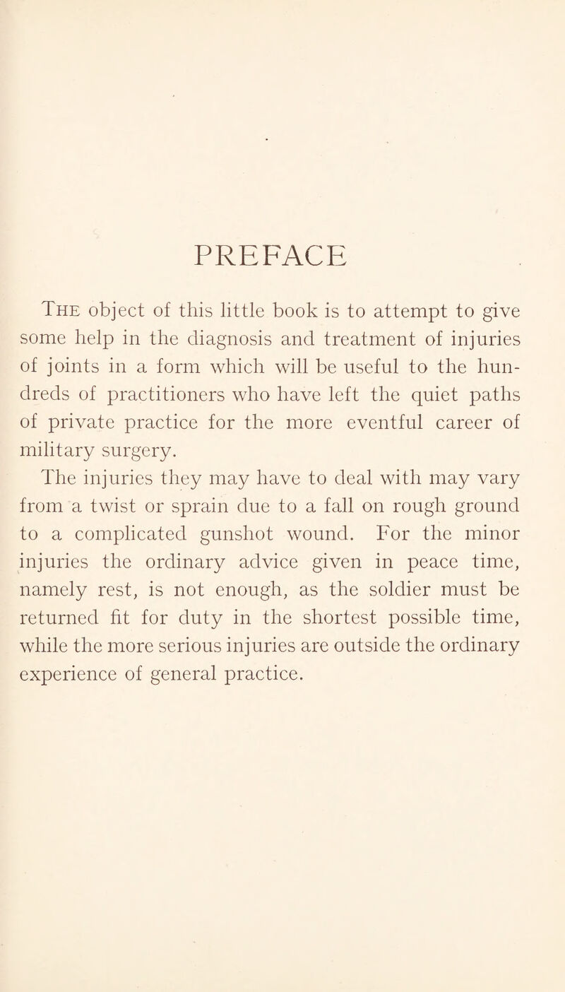 PREFACE The object of this little book is to attempt to give some help in the diagnosis and treatment of injuries of joints in a form which will be useful to the hun¬ dreds of practitioners who have left the quiet paths of private practice for the more eventful career of military surgery. The injuries they may have to deal with may vary from a twist or sprain due to a fall on rough ground to a complicated gunshot wound. For the minor injuries the ordinary advice given in peace time, namely rest, is not enough, as the soldier must be returned fit for duty in the shortest possible time, while the more serious injuries are outside the ordinary experience of general practice.