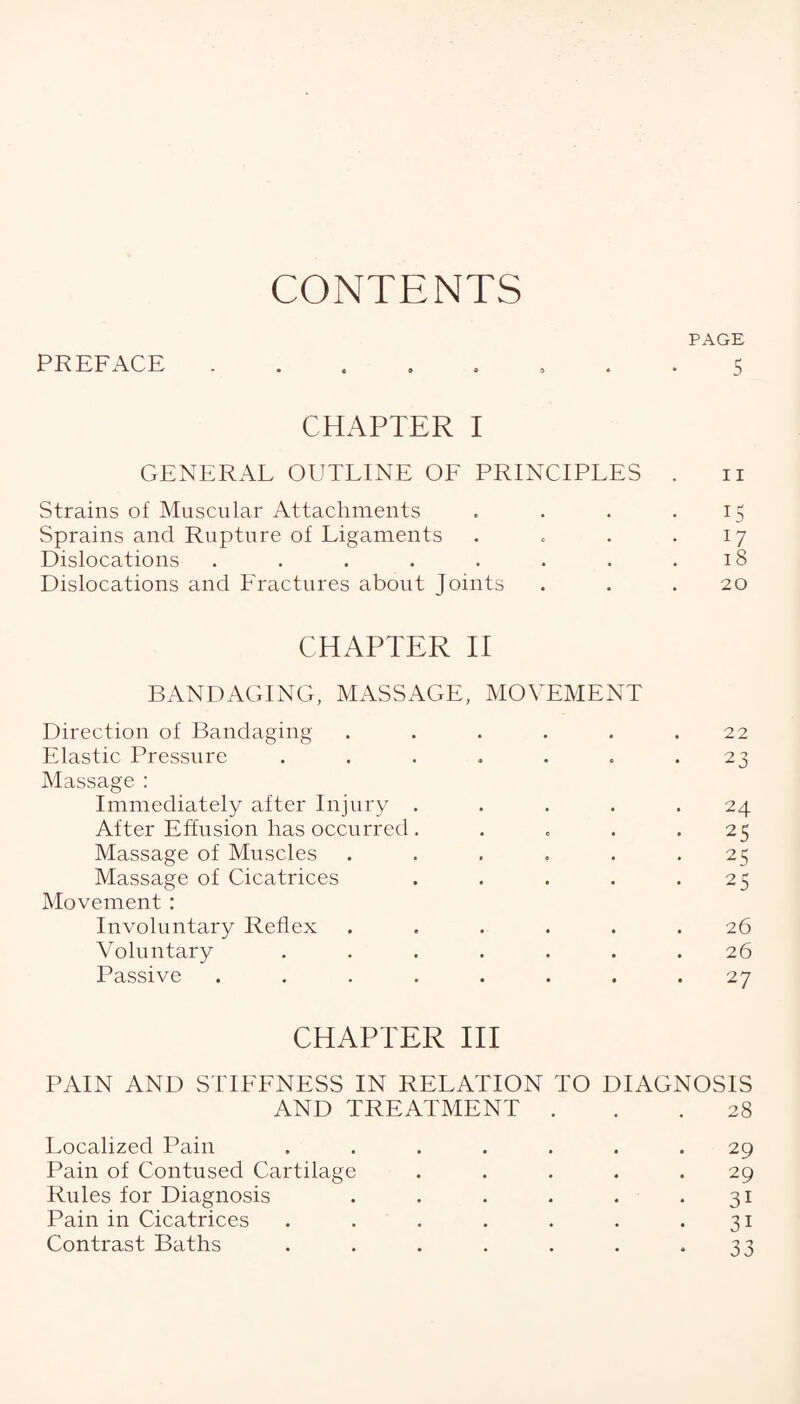 CONTENTS PREFACE PAGE 5 CHAPTER I GENERAL OUTLINE OF PRINCIPLES Strains of Muscular Attachments Sprains and Rupture of Ligaments Dislocations ....... Dislocations and Fractures about Joints CHAPTER II BANDAGING, MASSAGE, MOVEMENT Direction of Bandaging ..... Elastic Pressure ...... Massage : Immediately after Injury . After Effusion has occurred .... Massage of Muscles ..... Massage of Cicatrices .... Movement : Involuntary Reflex ..... Voluntary ...... Passive ....... n 1 5 18 20 22 23 24 25 25 25 26 26 27 CHAPTER III PAIN AND STIFFNESS IN RELATION TO DIAGNOSIS AND TREATMENT ... 28 Localized Pain ....... 29 Pain of Contused Cartilage ..... 29 Rules for Diagnosis . . . . . .31 Pain in Cicatrices . . . . . . .31 Contrast Baths . . . . . . *33