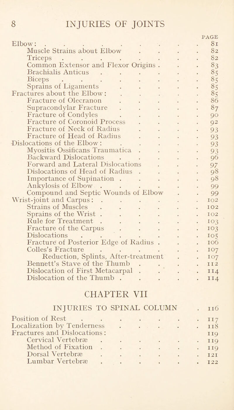 PAGE Elbow: . . . . . . . . .81 Muscle Strains about Elbow .... 82 Triceps ........ 82 Common Extensor and Flexor Origins ... 83 Brachialis Anticus . . . . . .85 Biceps ........ 85 Sprains of Ligaments . . . . .85 Fractures about the Elbow: . . . .85 Fracture of Olecranon ..... 86 Supracondylar Fracture ..... 87 Fracture of Condyles ..... 90 Fracture of Coronoid Process . . . .92 Fracture of Neck of Radius . . . *93 Fracture of Head of Radius .... 93 Dislocations of the Elbow: . . . . -93 Myositis Ossificans Traumatica . . . -93 Backward Dislocations ..... 96 Forward and Lateral Dislocations ... 97 Dislocations of Head of Radius .... 98 Importance of Supination ..... 98 Ankylosis of Elbow ...... 99 Compound and Septic Wounds of Elbow . . 99 Wrist-joint and Carpus: . . . . .102 Strains of Muscles . . . . . .102 Sprains of the Wrist . . . . . .102 Rule for Treatment . . . . . .103 Fracture of the Carpus . . . . .103 Dislocations . . . . . . . 105 Fracture' of Posterior Edge of Radius . . .106 Colies’s Fracture . . . . . .107 Reduction, Splints, After-treatment . .107 Bennett’s Stave of the Thumb . . . .112 Dislocation of First Metacarpal . . . .114 Dislocation of the Thumb . . . . .114 CHAPTER VII INJURIES TO SPINAL COLUMN . 116 Position of Rest . . . . . . .117 Localization by Tenderness . . . . .118 Fractures and Dislocations: 119 Cervical Vertebrae . . . . . .119 Method of Fixation . . . . . .119 Dorsal Vertebrae ...... 121 Lumbar Vertebrae . . . . . .122