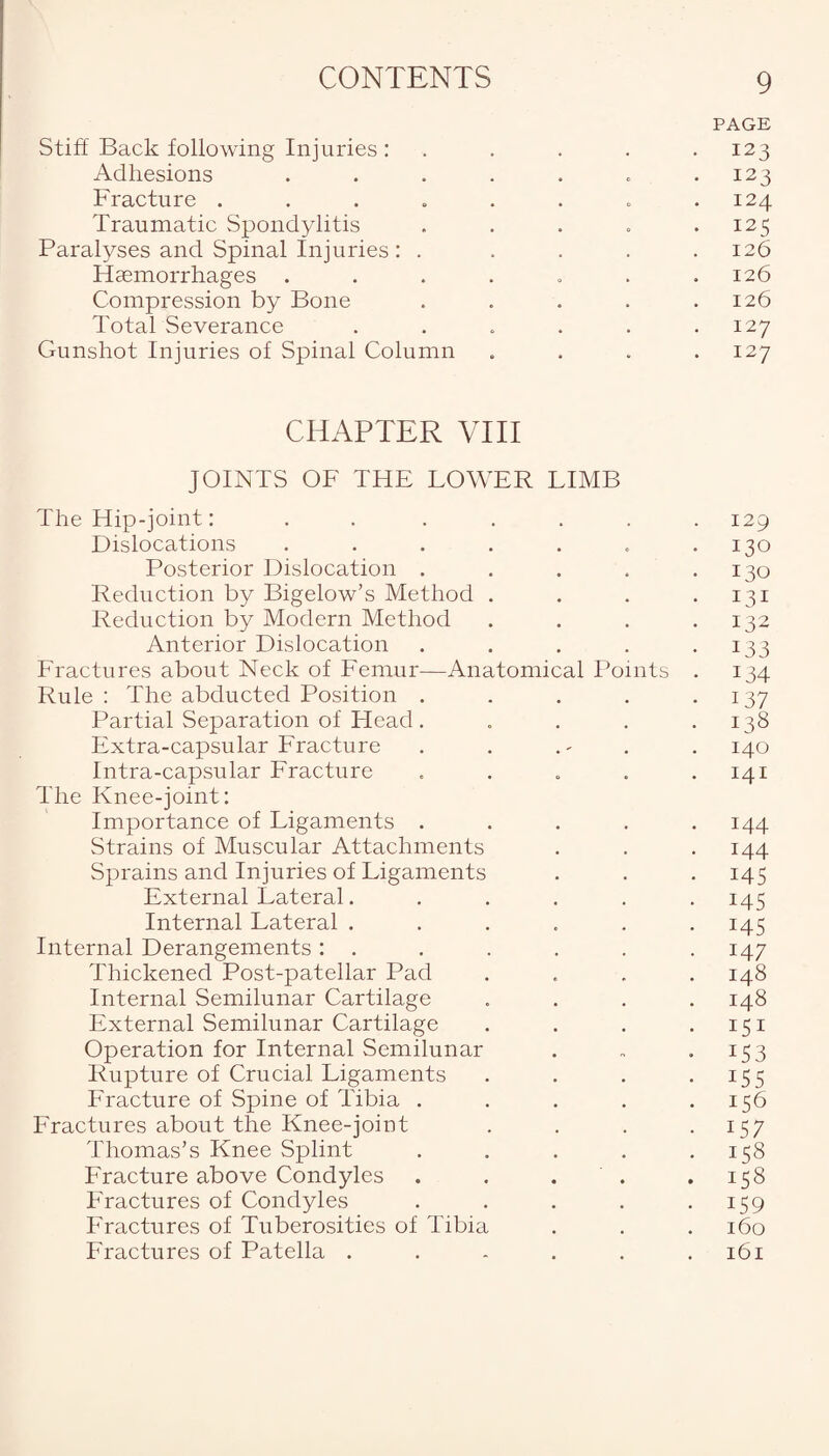 PAGE Stiff Back following Injuries: . . . . 123 Adhesions ....... 123 Fracture . . . . . . . .124 Traumatic Spondylitis . . . . .125 Paralyses and Spinal Injuries : ..... 126 Haemorrhages ....... 126 Compression by Bone . . . . .126 Total Severance . . . . . .127 Gunshot Injuries of Spinal Column . . . .127 CHAPTER VIII JOINTS OF THE LOWER LIMB The Hip-joint: . . ..... 129 Dislocations . . . . . . .130 Posterior Dislocation . . . . .130 Reduction by Bigelow’s Method . . . .131 Reduction by Modern Method . . . .132 Anterior Dislocation . . . . .133 Fractures about Neck of Femur—Anatomical Points . 134 Rule : The abducted Position . . . . .137 Partial Separation of Head. . . . .138 Extra-capsular Fracture . . . - . 140 Intra-capsular Fracture . . . . .141 The Knee-joint: Importance of Ligaments ..... 144 Strains of Muscular Attachments . . .144 Sprains and Injuries of Ligaments . . . 145 External Lateral. . . . . .145 Internal Lateral . . . . . .145 Internal Derangements: . . . . . .147 Thickened Post-patellar Pad .... 148 Internal Semilunar Cartilage .... 148 External Semilunar Cartilage . . . .151 Operation for Internal Semilunar . „ .153 Rupture of Crucial Ligaments . . . .155 Fracture of Spine of Tibia . . . . .156 Fractures about the Knee-joint . . . .157 Thomas’s Knee Splint . . . . .158 Fracture above Condyles . . . . .158 Fractures of Condyles . . . . .159 Fractures of Tuberosities of Tibia . . . 160 Fractures of Patella . . . . . .161
