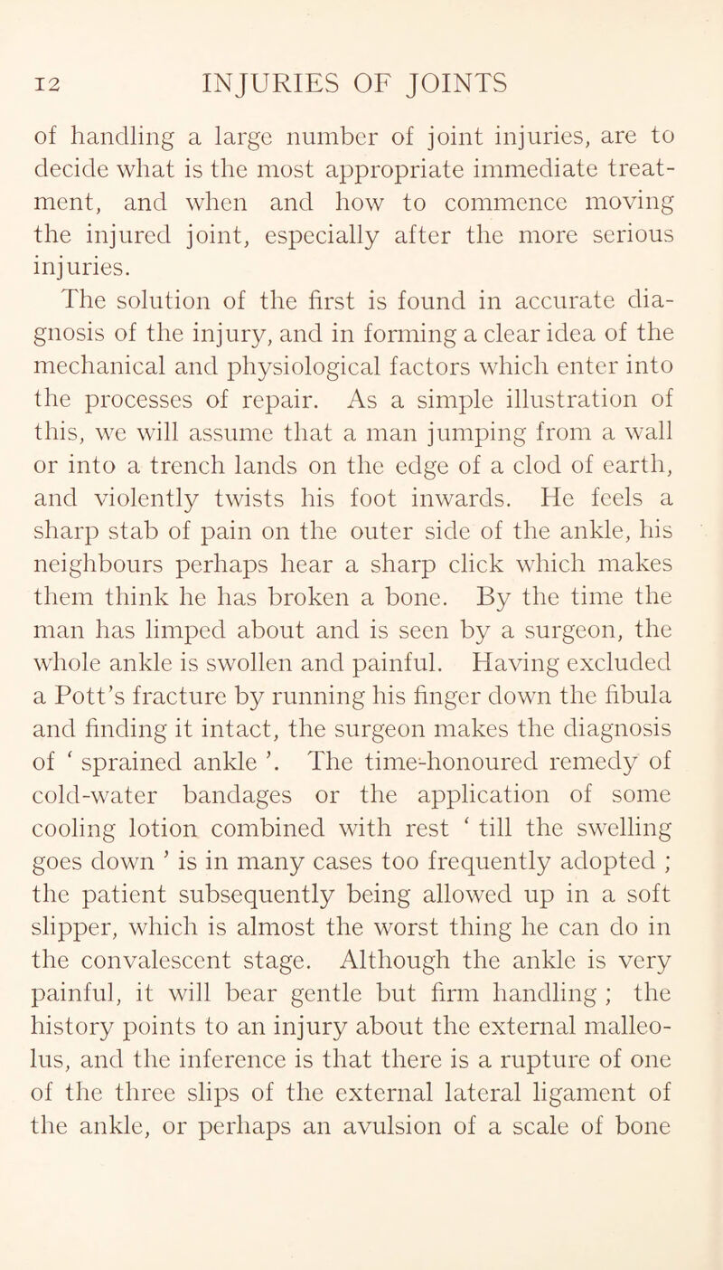 of handling a large number of joint injuries, are to decide what is the most appropriate immediate treat¬ ment, and when and how to commence moving the injured joint, especially after the more serious injuries. The solution of the first is found in accurate dia¬ gnosis of the injury, and in forming a clear idea of the mechanical and physiological factors which enter into the processes of repair. As a simple illustration of this, we will assume that a man jumping from a wall or into a trench lands on the edge of a clod of earth, and violently twists his foot inwards. He feels a sharp stab of pain on the outer side of the ankle, his neighbours perhaps hear a sharp click which makes them think he has broken a bone. By the time the man has limped about and is seen by a surgeon, the whole ankle is swollen and painful. Having excluded a Pott’s fracture by running his finger down the fibula and finding it intact, the surgeon makes the diagnosis of ' sprained ankle ’. The time-honoured remedy of cold-water bandages or the application of some cooling lotion combined with rest ‘ till the swelling goes down * is in many cases too frequently adopted ; the patient subsequently being allowed up in a soft slipper, which is almost the worst thing he can do in the convalescent stage. Although the ankle is very painful, it will bear gentle but firm handling ; the history points to an injury about the external malleo¬ lus, and the inference is that there is a rupture of one of the three slips of the external lateral ligament of the ankle, or perhaps an avulsion of a scale of bone