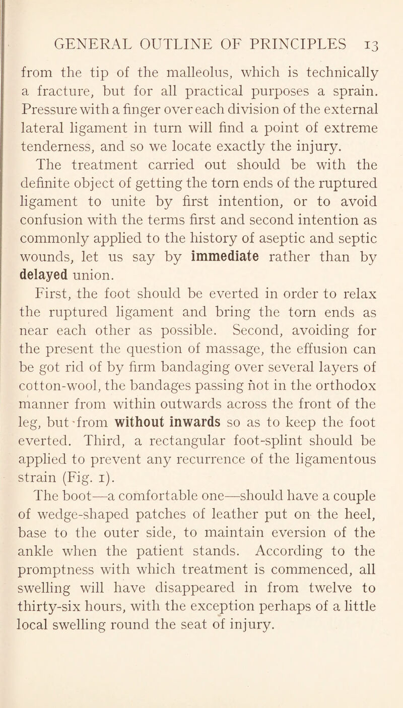 from the tip of the malleolus, which is technically a fracture, but for all practical purposes a sprain. Pressure with a finger over each division of the external lateral ligament in turn will find a point of extreme tenderness, and so we locate exactly the injury. The treatment carried out should be with the definite object of getting the torn ends of the ruptured ligament to unite by first intention, or to avoid confusion with the terms first and second intention as commonly applied to the history of aseptic and septic wounds, let us say by immediate rather than by delayed union. First, the foot should be everted in order to relax the ruptured ligament and bring the torn ends as near each other as possible. Second, avoiding for the present the question of massage, the effusion can be got rid of by firm bandaging over several layers of cotton-wool, the bandages passing hot in the orthodox manner from within outwards across the front of the leg, but'from without inwards so as to keep the foot everted. Third, a rectangular foot-splint should be applied to prevent any recurrence of the ligamentous strain (Fig. 1). The boot-—a comfortable one—should have a couple of wedge-shaped patches of leather put on the heel, base to the outer side, to maintain eversion of the ankle when the patient stands. According to the promptness with which treatment is commenced, all swelling will have disappeared in from twelve to thirty-six hours, with the exception perhaps of a little local swelling round the seat of injury.