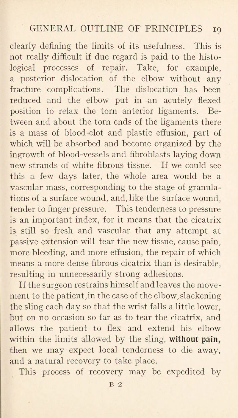 clearly defining the limits of its usefulness. This is not really difficult if due regard is paid to the histo¬ logical processes of repair. Take, for example, a posterior dislocation of the elbow without any fracture complications. The dislocation has been reduced and the elbow put in an acutely flexed position to relax the torn anterior ligaments. Be¬ tween and about the torn ends of the ligaments there is a mass of blood-clot and plastic effusion, part of which will be absorbed and become organized by the ingrowth of blood-vessels and fibroblasts laying down new strands of white fibrous tissue. If we could see this a few days later, the whole area would be a vascular mass, corresponding to the stage of granula¬ tions of a surface wound, and, like the surface wound, tender to finger pressure. This tenderness to pressure is an important index, for it means that the cicatrix is still so fresh and vascular that any attempt at passive extension will tear the new tissue, cause pain, more bleeding, and more effusion, the repair of which means a more dense fibrous cicatrix than is desirable, resulting in unnecessarily strong adhesions. If the surgeon restrains himself and leaves the move¬ ment to the patient,in the case of the elbow, slackening the sling each day so that the wrist falls a little lower, but on no occasion so far as to tear the cicatrix, and allows the patient to flex and extend his elbow within the limits allowed by the sling, without pain, then we may expect local tenderness to die away, and a natural recovery to take place. This process of recovery may be expedited by b 2