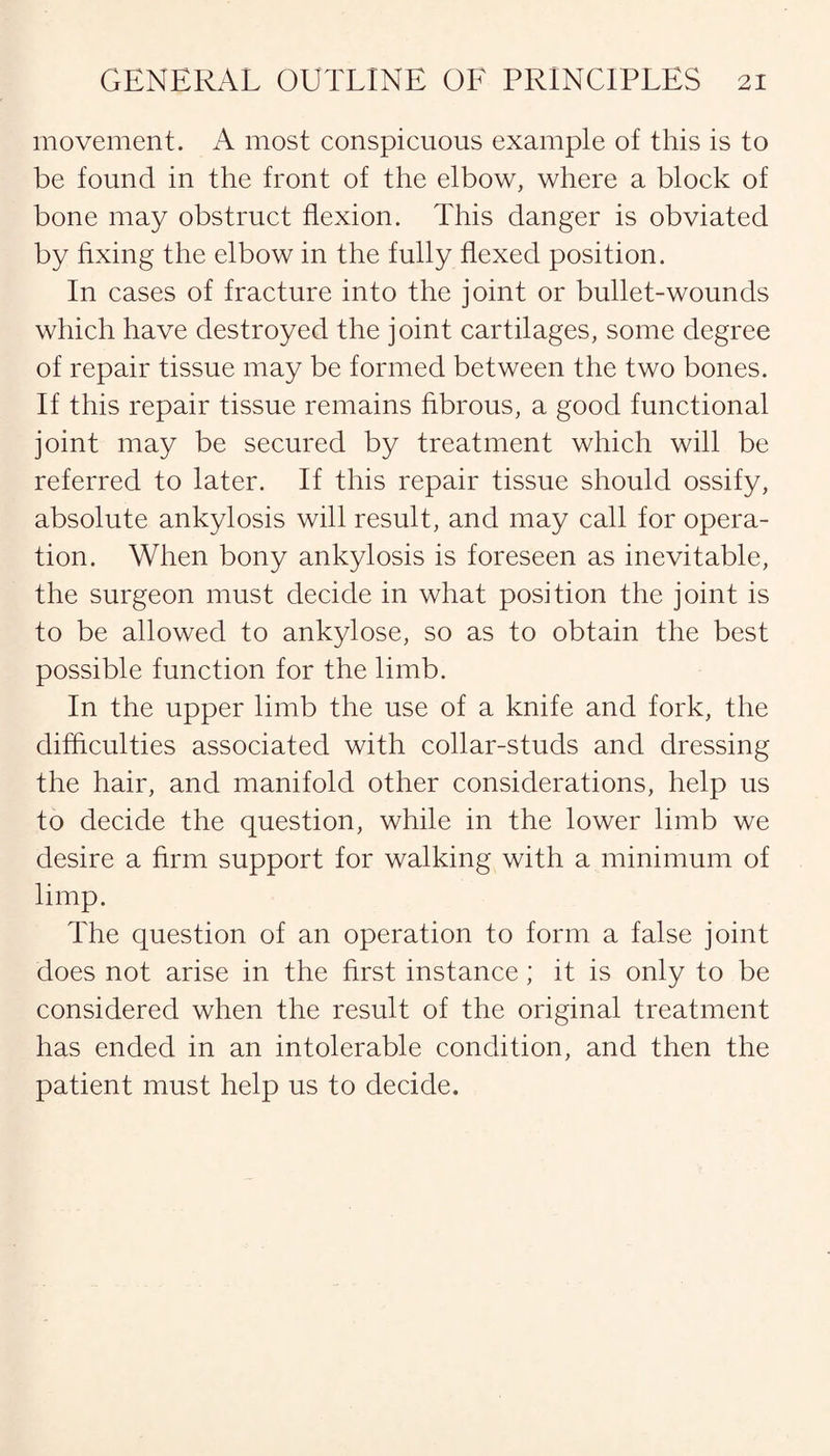 movement. A most conspicuous example of this is to be found in the front of the elbow, where a block of bone may obstruct flexion. This danger is obviated by fixing the elbow in the fully flexed position. In cases of fracture into the joint or bullet-wounds which have destroyed the joint cartilages, some degree of repair tissue may be formed between the two bones. If this repair tissue remains fibrous, a good functional joint may be secured by treatment which will be referred to later. If this repair tissue should ossify, absolute ankylosis will result, and may call for opera¬ tion. When bony ankylosis is foreseen as inevitable, the surgeon must decide in what position the joint is to be allowed to ankylose, so as to obtain the best possible function for the limb. In the upper limb the use of a knife and fork, the difficulties associated with collar-studs and dressing the hair, and manifold other considerations, help us to decide the question, while in the lower limb we desire a firm support for walking with a minimum of limp. The question of an operation to form a false joint does not arise in the first instance; it is only to be considered when the result of the original treatment has ended in an intolerable condition, and then the patient must help us to decide.