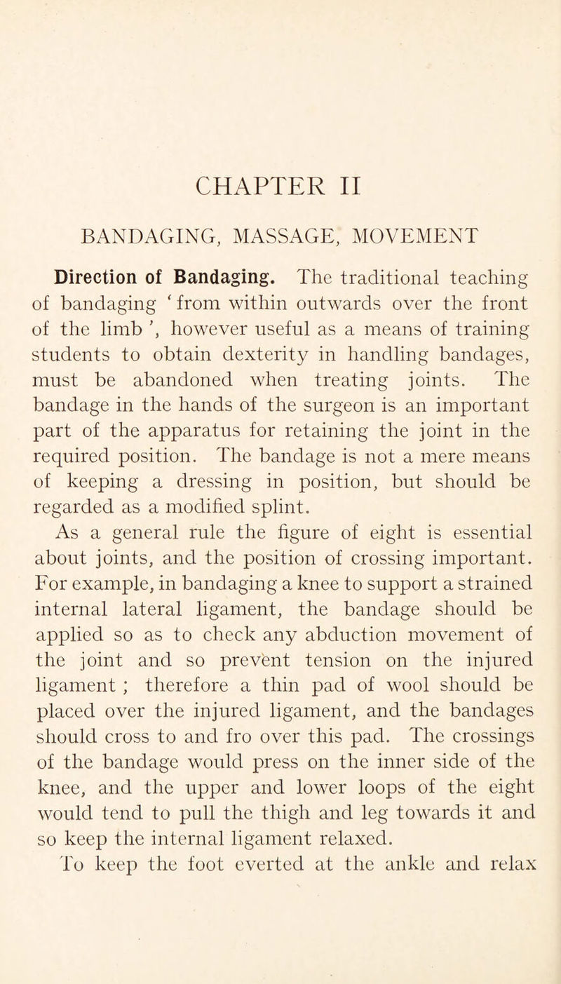 BANDAGING, MASSAGE, MOVEMENT Direction of Bandaging. The traditional teaching of bandaging ‘ from within outwards over the front of the limb ’, however useful as a means of training students to obtain dexterity in handling bandages, must be abandoned when treating joints. The bandage in the hands of the surgeon is an important part of the apparatus for retaining the joint in the required position. The bandage is not a mere means of keeping a dressing in position, but should be regarded as a modified splint. As a general rule the figure of eight is essential about joints, and the position of crossing important. For example, in bandaging a knee to support a strained internal lateral ligament, the bandage should be applied so as to check any abduction movement of the joint and so prevent tension on the injured ligament ; therefore a thin pad of wool should be placed over the injured ligament, and the bandages should cross to and fro over this pad. The crossings of the bandage would press on the inner side of the knee, and the upper and lower loops of the eight would tend to pull the thigh and leg towards it and so keep the internal ligament relaxed. To keep the foot everted at the ankle and relax