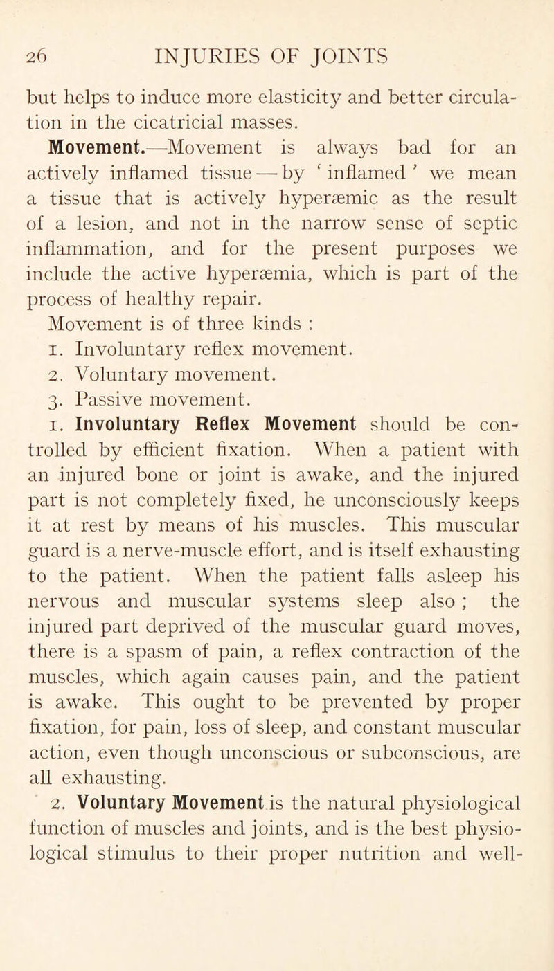 but helps to induce more elasticity and better circula¬ tion in the cicatricial masses. Movement.—Movement is always bad for an actively inflamed tissue — by ‘ inflamed ’ we mean a tissue that is actively hypersemic as the result of a lesion, and not in the narrow sense of septic inflammation, and for the present purposes we include the active hyperaemia, which is part of the process of healthy repair. Movement is of three kinds : 1. Involuntary reflex movement. 2. Voluntary movement. 3. Passive movement. 1. Involuntary Reflex Movement should be con¬ trolled by efficient fixation. When a patient with an injured bone or joint is awake, and the injured part is not completely fixed, he unconsciously keeps it at rest by means of his muscles. This muscular guard is a nerve-muscle effort, and is itself exhausting to the patient. When the patient falls asleep his nervous and muscular systems sleep also ; the injured part deprived of the muscular guard moves, there is a spasm of pain, a reflex contraction of the muscles, which again causes pain, and the patient is awake. This ought to be prevented by proper fixation, for pain, loss of sleep, and constant muscular action, even though unconscious or subconscious, are all exhausting. 2. Voluntary Movement is the natural physiological function of muscles and joints, and is the best physio¬ logical stimulus to their proper nutrition and well-