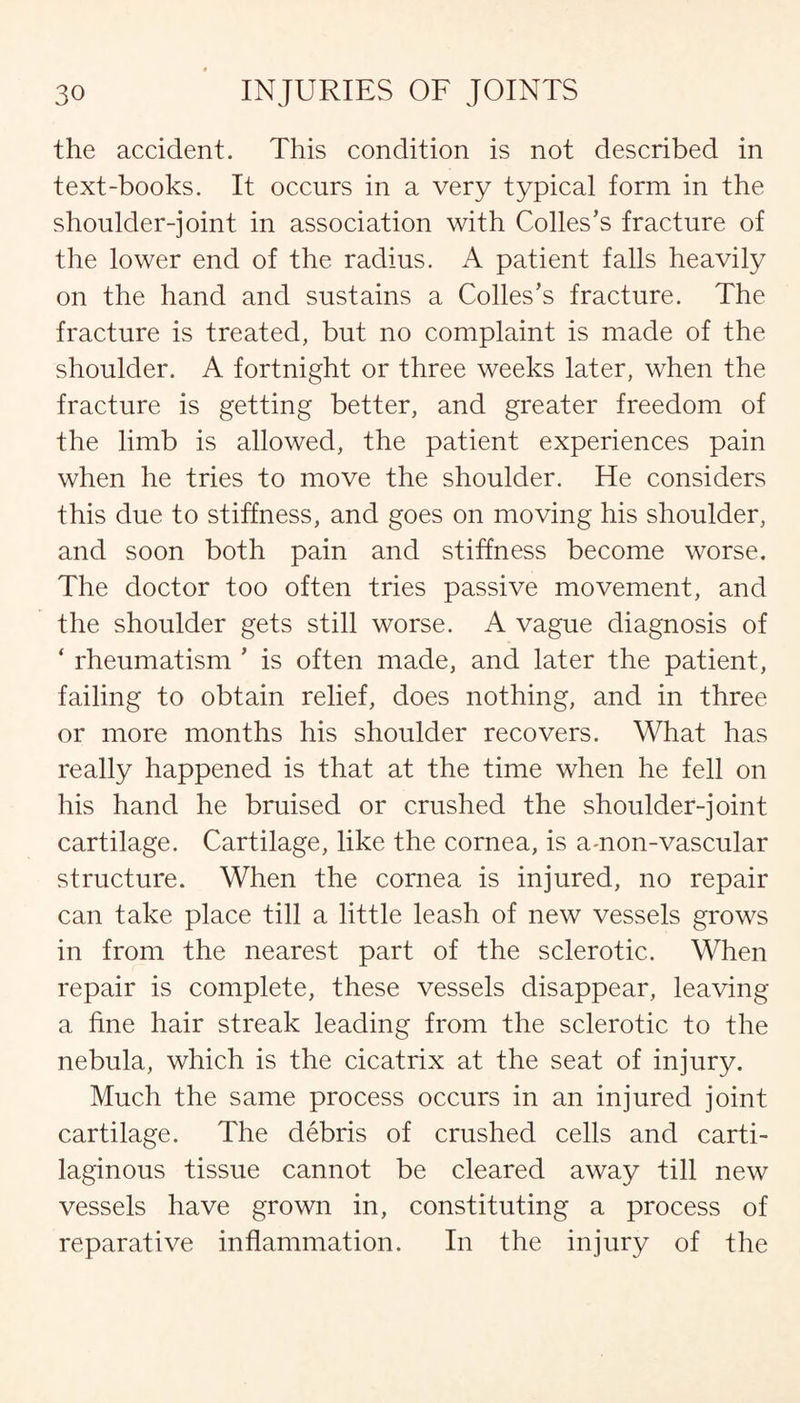 the accident. This condition is not described in text-books. It occurs in a very typical form in the shoulder-joint in association with Colles’s fracture of the lower end of the radius. A patient falls heavily on the hand and sustains a Colles’s fracture. The fracture is treated, but no complaint is made of the shoulder. A fortnight or three weeks later, when the fracture is getting better, and greater freedom of the limb is allowed, the patient experiences pain when he tries to move the shoulder. He considers this due to stiffness, and goes on moving his shoulder, and soon both pain and stiffness become worse. The doctor too often tries passive movement, and the shoulder gets still worse. A vague diagnosis of * rheumatism * is often made, and later the patient, failing to obtain relief, does nothing, and in three or more months his shoulder recovers. What has really happened is that at the time when he fell on his hand he bruised or crushed the shoulder-joint cartilage. Cartilage, like the cornea, is amon-vascular structure. When the cornea is injured, no repair can take place till a little leash of new vessels grows in from the nearest part of the sclerotic. When repair is complete, these vessels disappear, leaving a fine hair streak leading from the sclerotic to the nebula, which is the cicatrix at the seat of injury. Much the same process occurs in an injured joint cartilage. The debris of crushed cells and carti¬ laginous tissue cannot be cleared away till new vessels have grown in, constituting a process of reparative inflammation. In the injury of the