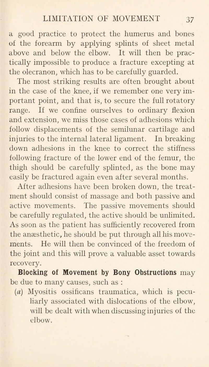 a good practice to protect the humerus and bones of the forearm by applying splints of sheet metal above and below the elbow. It will then be prac¬ tically impossible to produce a fracture excepting at the olecranon, which has to be carefully guarded. The most striking results are often brought about in the case of the knee, if we remember one very im¬ portant point, and that is, to secure the full rotatory range. If we confine ourselves to ordinary flexion and extension, we miss those cases of adhesions which follow displacements of the semilunar cartilage and injuries to the internal lateral ligament. In breaking down adhesions in the knee to correct the stiffness following fracture of the lower end of the femur, the thigh should be carefully splinted, as the bone may easily be fractured again even after several months. After adhesions have been broken down, the treat¬ ment should consist of massage and both passive and active movements. The passive movements should be carefully regulated, the active should be unlimited. As soon as the patient has sufficiently recovered from the anaesthetic, he should be put through all his move¬ ments. He will then be convinced of the freedom of the joint and this will prove a valuable asset towards recovery. Blocking of Movement by Bony Obstructions may be due to many causes, such as : (a) Myositis ossificans traumatica, which is pecu¬ liarly associated with dislocations of the elbow, will be dealt with when discussing injuries of the elbow.