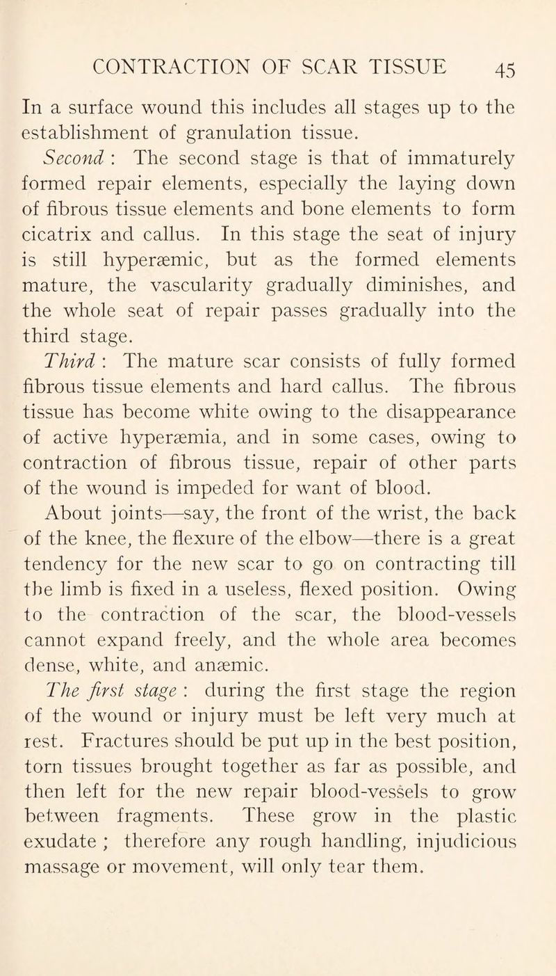 In a surface wound this includes all stages up to the establishment of granulation tissue. Second : The second stage is that of immaturely formed repair elements, especially the laying down of fibrous tissue elements and bone elements to form cicatrix and callus. In this stage the seat of injury is still hyperaemic, but as the formed elements mature, the vascularity gradually diminishes, and the whole seat of repair passes gradually into the third stage. Third : The mature scar consists of fully formed fibrous tissue elements and hard callus. The fibrous tissue has become white owing to the disappearance of active hyperaemia, and in some cases, owing to contraction of fibrous tissue, repair of other parts of the wound is impeded for want of blood. About joints—say, the front of the wrist, the back of the knee, the flexure of the elbow—-there is a great tendency for the new scar to go on contracting till the limb is fixed in a useless, flexed position. Owing to the contraction of the scar, the blood-vessels cannot expand freely, and the whole area becomes dense, white, and anaemic. The first stage : during the first stage the region of the wound or injury must be left very much at rest. Fractures should be put up in the best position, torn tissues brought together as far as possible, and then left for the new repair blood-vessels to grow between fragments. These grow in the plastic exudate ; therefore any rough handling, injudicious massage or movement, will only tear them.