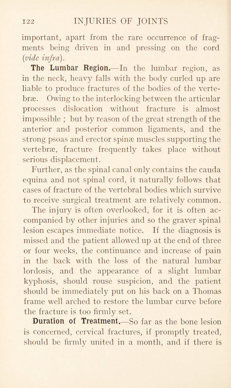 important, apart from the rare occurrence of frag¬ ments being driven in and pressing on the cord (vide infra). The Lumbar Region.—In the lumbar region, as in the neck, heavy falls with the body curled up are liable to produce fractures of the bodies of the verte¬ brae. Owing to the interlocking between the articular processes dislocation without fracture is almost impossible ; but by reason of the great strength of the anterior and posterior common ligaments, and the strong psoas and erector spinae muscles supporting the vertebrae, fracture frequently takes place without serious displacement. Further, as the spinal canal only contains the cauda equina and not spinal cord, it naturally follows that cases of fracture of the vertebral bodies which survive to receive surgical treatment are relatively common. The injury is often overlooked, for it is often ac¬ companied by other injuries and so the graver spinal lesion escapes immediate notice. If the diagnosis is missed and the patient allowed up at the end of three or four weeks, the continuance and increase of pain in the back with the loss of the natural lumbar lordosis, and the appearance of a slight lumbar kyphosis, should rouse suspicion, and the patient should be immediately put on his back on a Thomas frame well arched to restore the lumbar curve before the fracture is too firmly set. Duration of Treatment.—So far as the bone lesion is concerned, cervical fractures, if promptly treated, should be firmly united in a month, and if there is