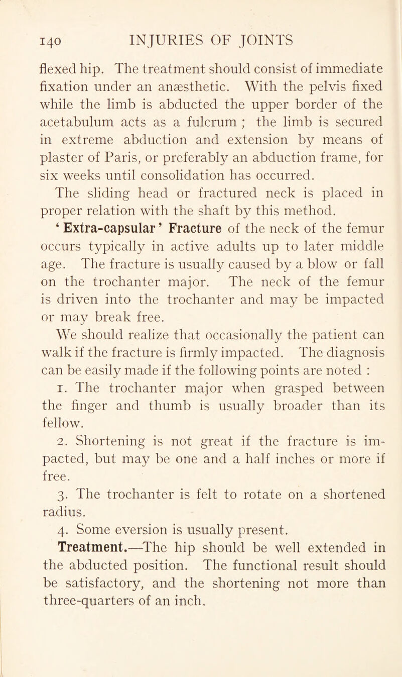 flexed hip. The treatment should consist of immediate fixation under an anaesthetic. With the pelvis fixed while the limb is abducted the upper border of the acetabulum acts as a fulcrum ; the limb is secured in extreme abduction and extension by means of plaster of Paris, or preferably an abduction frame, for six weeks until consolidation has occurred. The sliding head or fractured neck is placed in proper relation with the shaft by this method. ‘ Extra-capsular ’ Fracture of the neck of the femur occurs typically in active adults up to later middle age. The fracture is usually caused by a blow or fall on the trochanter major. The neck of the femur is driven into the trochanter and may be impacted or may break free. We should realize that occasionally the patient can walk if the fracture is firmly impacted. The diagnosis can be easily made if the following points are noted : 1. The trochanter major when grasped between the finger and thumb is usually broader than its fellow. 2. Shortening is not great if the fracture is im¬ pacted, but may be one and a half inches or more if free. 3. The trochanter is felt to rotate on a shortened radius. 4. Some eversion is usually present. Treatment.—The hip should be well extended in the abducted position. The functional result should be satisfactory, and the shortening not more than three-quarters of an inch.