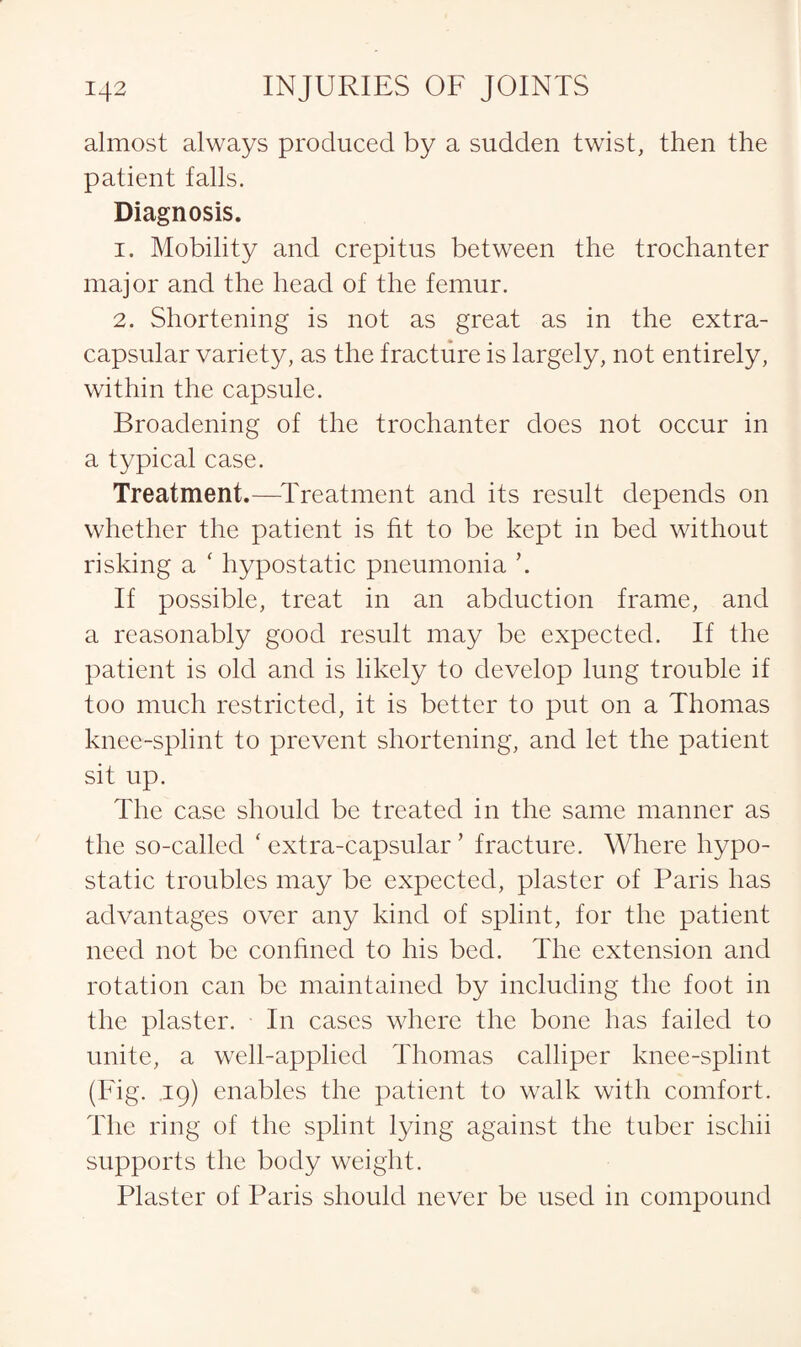 almost always produced by a sudden twist, then the patient falls. Diagnosis. 1. Mobility and crepitus between the trochanter major and the head of the femur. 2. Shortening is not as great as in the extra- capsular variety, as the fracture is largely, not entirely, within the capsule. Broadening of the trochanter does not occur in a typical case. Treatment.—Treatment and its result depends on whether the patient is fit to be kept in bed without risking a ‘ hypostatic pneumonia \ If possible, treat in an abduction frame, and a reasonably good result may be expected. If the patient is old and is likely to develop lung trouble if too much restricted, it is better to put on a Thomas knee-splint to prevent shortening, and let the patient sit up. The case should be treated in the same manner as the so-called * extra-capsular' fracture. Where hypo¬ static troubles may be expected, plaster of Paris has advantages over any kind of splint, for the patient need not be confined to his bed. The extension and rotation can be maintained by including the foot in the plaster. In cases where the bone has failed to unite, a well-applied Thomas calliper knee-splint (Fig. .19) enables the patient to walk with comfort. The ring of the splint lying against the tuber ischii supports the body weight. Plaster of Paris should never be used in compound