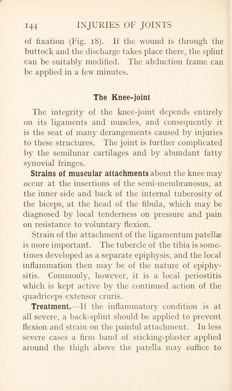 of fixation (Fig. 18). If the wound is through the buttock and the discharge takes place there, the splint can be suitably modified. The abduction frame can be applied in a few minutes. The Knee-joint The integrity of the knee-joint depends entirely on its ligaments and muscles, and consequently it is the seat of many derangements caused by injuries to these structures. The joint is further complicated by the semilunar cartilages and by abundant fatty synovial fringes. Strains of muscular attachments about the knee may occur at the insertions of the semi-membranosus, at the inner side and back of the internal tuberosity of the biceps, at the head of the fibula, which may be diagnosed by local tenderness on pressure and pain on resistance to voluntary flexion. Strain of the attachment of the ligamentum patellse is more important. The tubercle of the tibia is some¬ times developed as a separate epiphysis, and the local inflammation then may be of the nature of epiphy¬ sitis. Commonly, however, it is a local periostitis which is kept active by the continued action of the quadriceps extensor cruris. Treatment.—If the inflammatory condition is at all severe, a back-splint should be applied to prevent flexion and strain on the painful attachment. In less severe cases a firm band of sticking-plaster applied around the thigh above the patella may suffice to