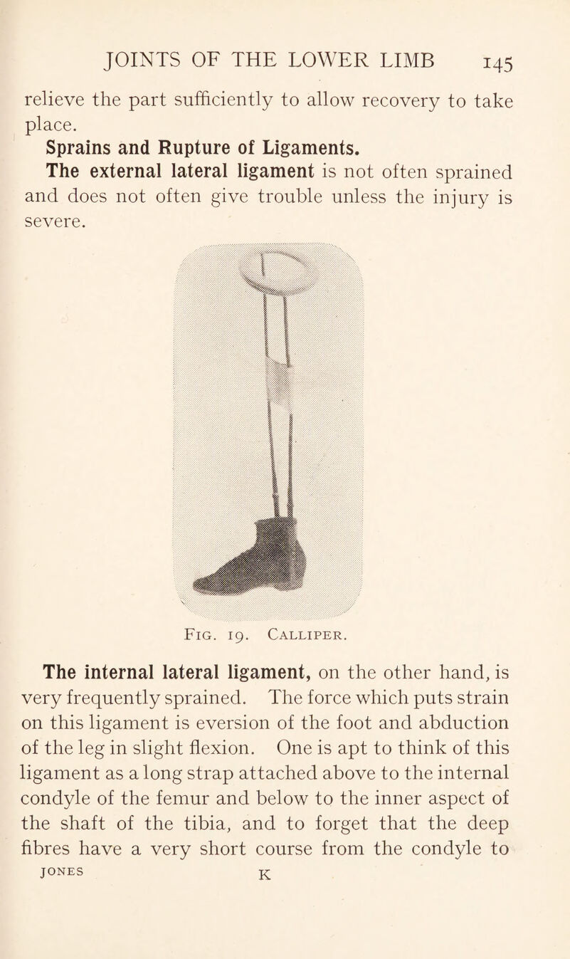 relieve the part sufficiently to allow recovery to take place. Sprains and Rupture of Ligaments. The external lateral ligament is not often sprained and does not often give trouble unless the injury is severe. Fig. 19. Calliper. The internal lateral ligament, on the other hand, is very frequently sprained. The force which puts strain on this ligament is eversion of the foot and abduction of the leg in slight flexion. One is apt to think of this ligament as a long strap attached above to the internal condyle of the femur and below to the inner aspect of the shaft of the tibia, and to forget that the deep fibres have a very short course from the condyle to JONES K