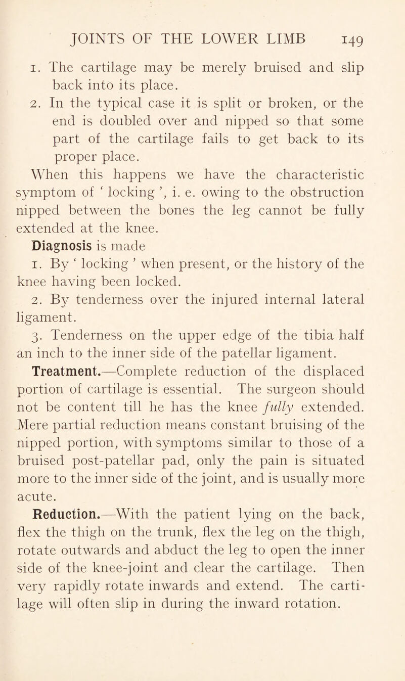 1. The cartilage may be merely bruised and slip back into its place. 2. In the typical case it is split or broken, or the end is doubled over and nipped so that some part of the cartilage fails to get back to its proper place. When this happens we have the characteristic symptom of ‘ locking i. e. owing to the obstruction nipped between the bones the leg cannot be fully extended at the knee. Diagnosis is made 1. By ' locking ’ when present, or the history of the knee having been locked. 2. By tenderness over the injured internal lateral ligament. 3. Tenderness on the upper edge of the tibia half an inch to the inner side of the patellar ligament. Treatment.—Complete reduction of the displaced portion of cartilage is essential. The surgeon should not be content till he has the knee fully extended. Mere partial reduction means constant bruising of the nipped portion, with symptoms similar to those of a bruised post-patellar pad, only the pain is situated more to the inner side of the joint, and is usually more acute. Reduction.—With the patient lying on the back, flex the thigh on the trunk, flex the leg on the thigh, rotate outwards and abduct the leg to open the inner side of the knee-joint and clear the cartilage. Then very rapidly rotate inwards and extend. The carti¬ lage will often slip in during the inward rotation.