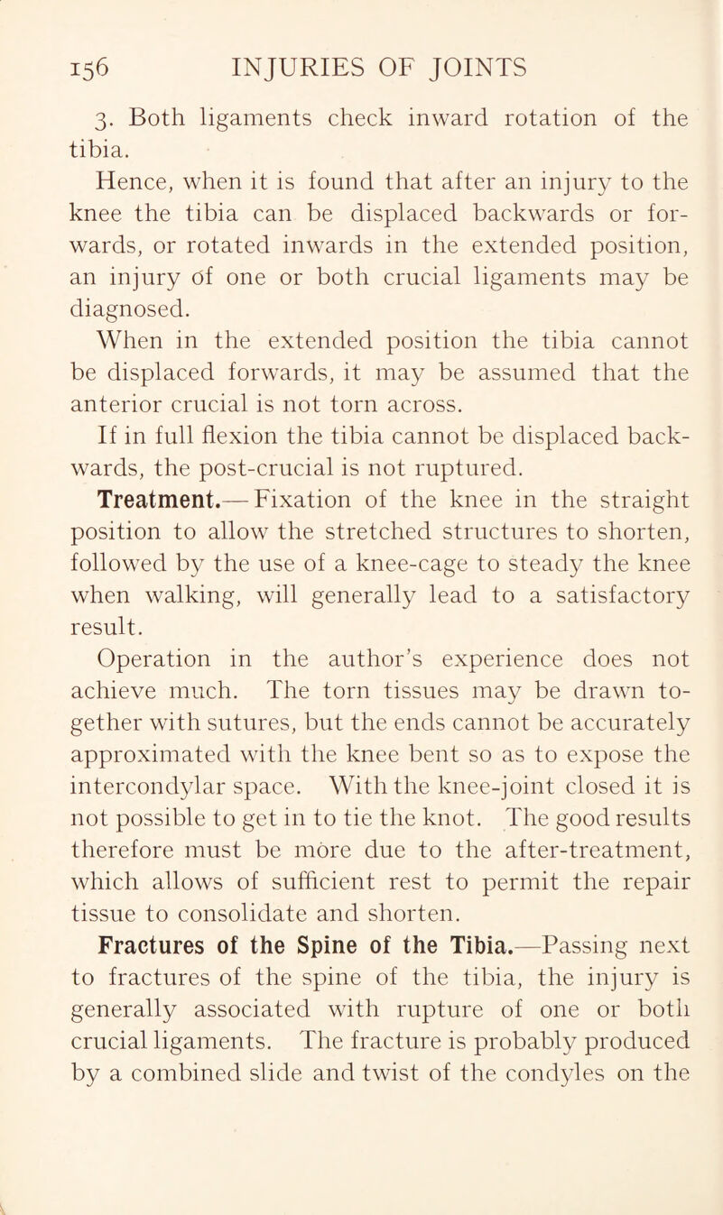 3. Both ligaments check inward rotation of the tibia. Hence, when it is found that after an injury to the knee the tibia can be displaced backwards or for¬ wards, or rotated inwards in the extended position, an injury of one or both crucial ligaments may be diagnosed. When in the extended position the tibia cannot be displaced forwards, it may be assumed that the anterior crucial is not torn across. If in full flexion the tibia cannot be displaced back¬ wards, the post-crucial is not ruptured. Treatment.— Fixation of the knee in the straight position to allow the stretched structures to shorten, followed by the use of a knee-cage to steady the knee when walking, will generally lead to a satisfactory result. Operation in the author’s experience does not achieve much. The torn tissues may be drawn to¬ gether with sutures, but the ends cannot be accurately approximated with the knee bent so as to expose the intercondylar space. With the knee-joint closed it is not possible to get in to tie the knot. The good results therefore must be more due to the after-treatment, which allows of sufficient rest to permit the repair tissue to consolidate and shorten. Fractures of the Spine of the Tibia.—Passing next to fractures of the spine of the tibia, the injury is generally associated with rupture of one or both crucial ligaments. The fracture is probably produced by a combined slide and twist of the condyles on the