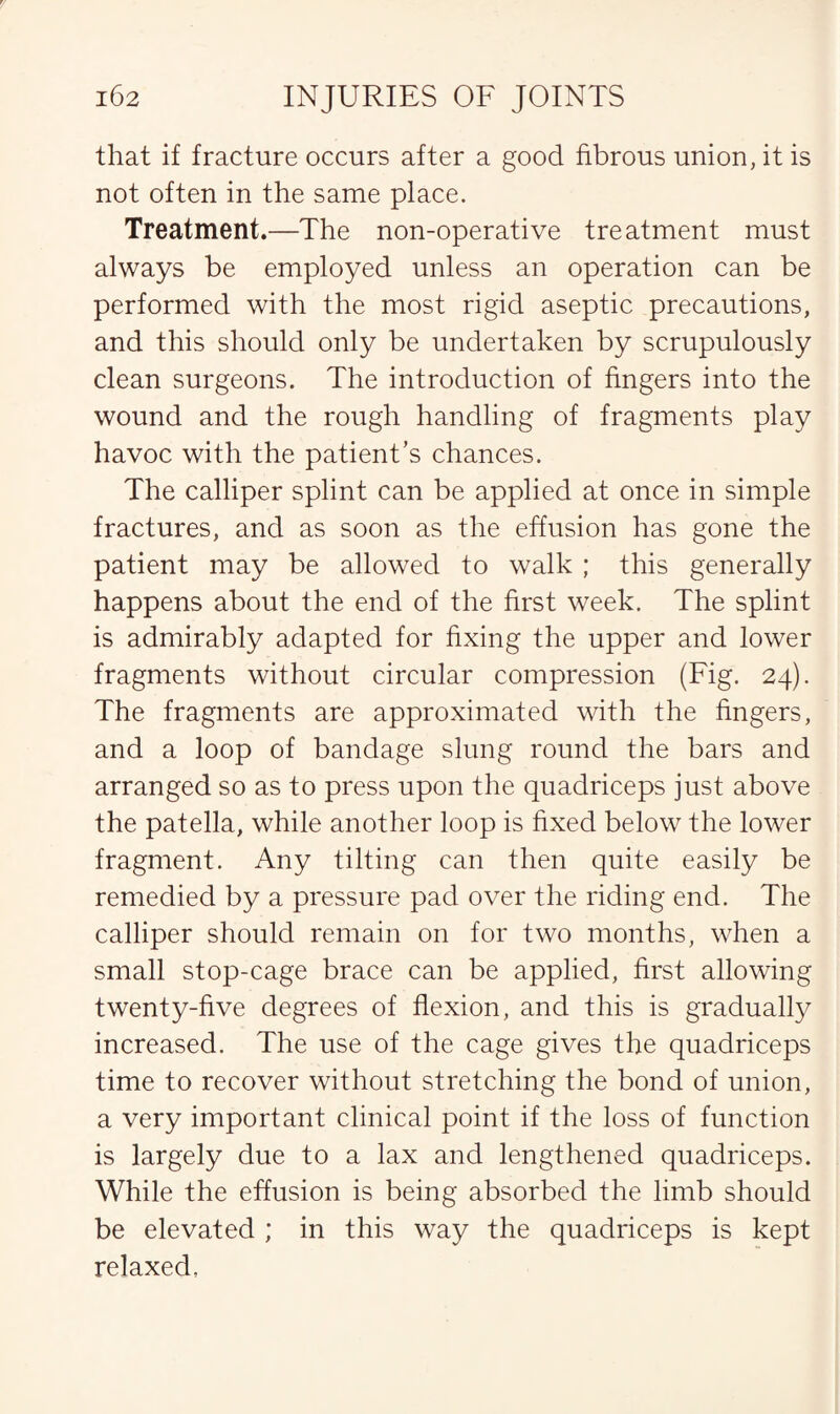 that if fracture occurs after a good fibrous union, it is not often in the same place. Treatment.—The non-operative treatment must always be employed unless an operation can be performed with the most rigid aseptic precautions, and this should only be undertaken by scrupulously clean surgeons. The introduction of fingers into the wound and the rough handling of fragments play havoc with the patient’s chances. The calliper splint can be applied at once in simple fractures, and as soon as the effusion has gone the patient may be allowed to walk ; this generally happens about the end of the first week. The splint is admirably adapted for fixing the upper and lower fragments without circular compression (Fig. 24). The fragments are approximated with the fingers, and a loop of bandage slung round the bars and arranged so as to press upon the quadriceps just above the patella, while another loop is fixed below the lower fragment. Any tilting can then quite easily be remedied by a pressure pad over the riding end. The calliper should remain on for two months, when a small stop-cage brace can be applied, first allowing twenty-five degrees of flexion, and this is gradualty increased. The use of the cage gives the quadriceps time to recover without stretching the bond of union, a very important clinical point if the loss of function is largely due to a lax and lengthened quadriceps. While the effusion is being absorbed the limb should be elevated ; in this way the quadriceps is kept relaxed.