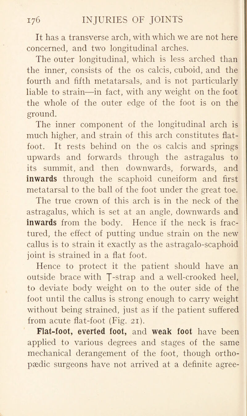 It has a transverse arch, with which we are not here concerned, and two longitudinal arches. The outer longitudinal, which is less arched than the inner, consists of the os calcis, cuboid, and the fourth and fifth metatarsals, and is not particularly liable to strain—in fact, with any weight on the foot the whole of the outer edge of the foot is on the ground. The inner component of the longitudinal arch is much higher, and strain of this arch constitutes flat- foot. It rests behind on the os calcis and springs upwards and forwards through the astragalus to its summit, and then downwards, forwards, and inwards through the scaphoid cuneiform and first metatarsal to the ball of the foot under the great toe. The true crown of this arch is in the neck of the astragalus, which is set at an angle, downwards and inwards from the body. Hence if the neck is frac¬ tured, the effect of putting undue strain on the new callus is to strain it exactly as the astragalo-scaphoid joint is strained in a flat foot. Hence to protect it the patient should have an outside brace with J-strap and a well-crooked heel, to deviate body weight on to the outer side of the foot until the callus is strong enough to carry weight without being strained, just as if the patient suffered from acute flat-foot (Fig. 21). Flat-foot, everted foot, and weak foot have been applied to various degrees and stages of the same mechanical derangement of the foot, though ortho¬ paedic surgeons have not arrived at a definite agree-