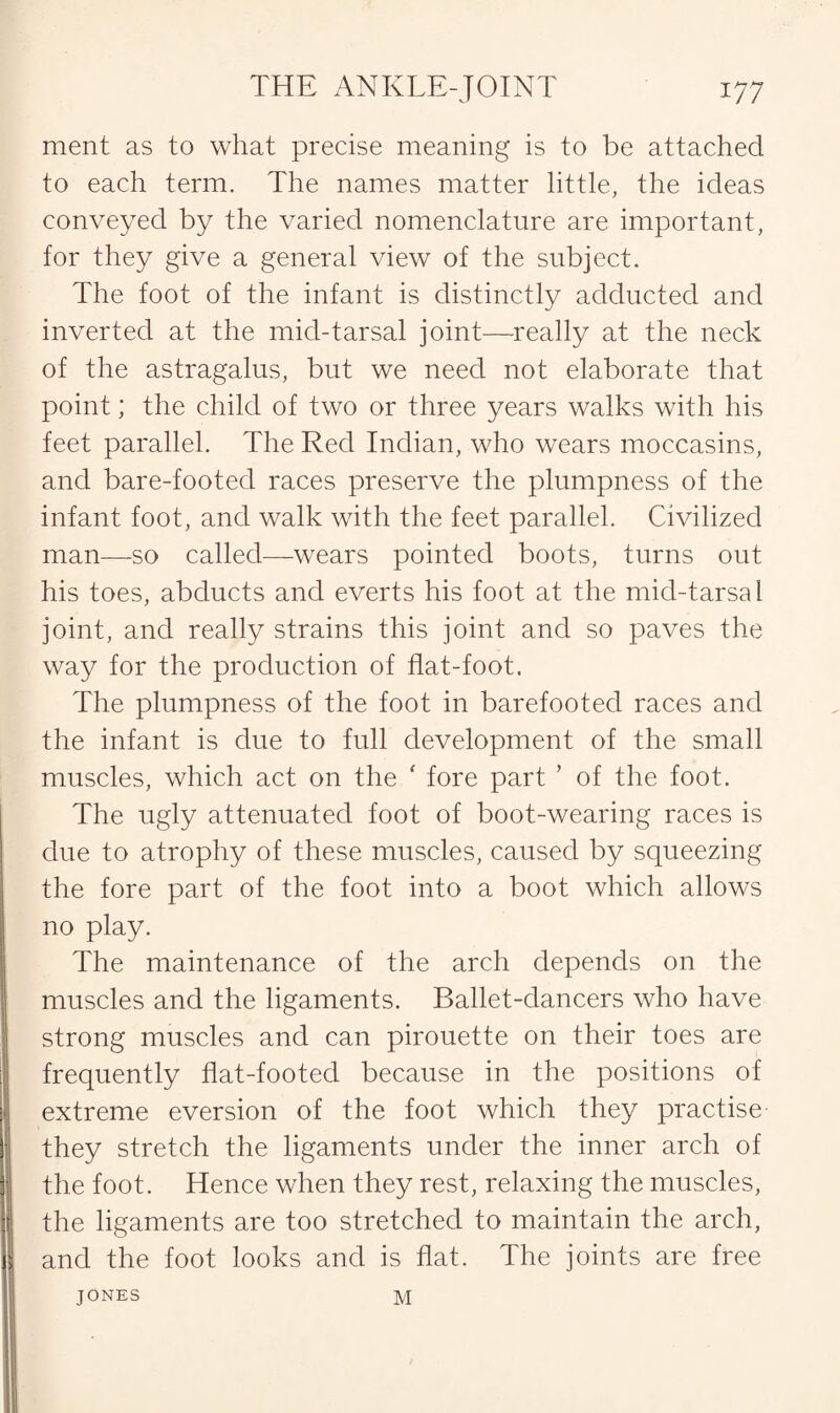 ment as to what precise meaning is to be attached to each term. The names matter little, the ideas conveyed by the varied nomenclature are important, for they give a general view of the subject. The foot of the infant is distinctly adducted and inverted at the mid-tarsal joint—really at the neck of the astragalus, but we need not elaborate that point; the child of two or three years walks with his feet parallel. The Red Indian, who wears moccasins, and bare-footed races preserve the plumpness of the infant foot, and walk with the feet parallel. Civilized man—so called—wears pointed boots, turns out his toes, abducts and everts his foot at the mid-tarsal joint, and really strains this joint and so paves the way for the production of flat-foot. The plumpness of the foot in barefooted races and the infant is clue to full development of the small muscles, which act on the * fore part ’ of the foot. The ugly attenuated foot of boot-wearing races is due to atrophy of these muscles, caused by squeezing the fore part of the foot into a boot which allows no play. The maintenance of the arch depends on the muscles and the ligaments. Ballet-dancers who have strong muscles and can pirouette on their toes are frequently flat-footed because in the positions of extreme eversion of the foot which they practise they stretch the ligaments under the inner arch of the foot. Hence when they rest, relaxing the muscles, the ligaments are too stretched to maintain the arch, and the foot looks and is flat. The joints are free JONES M