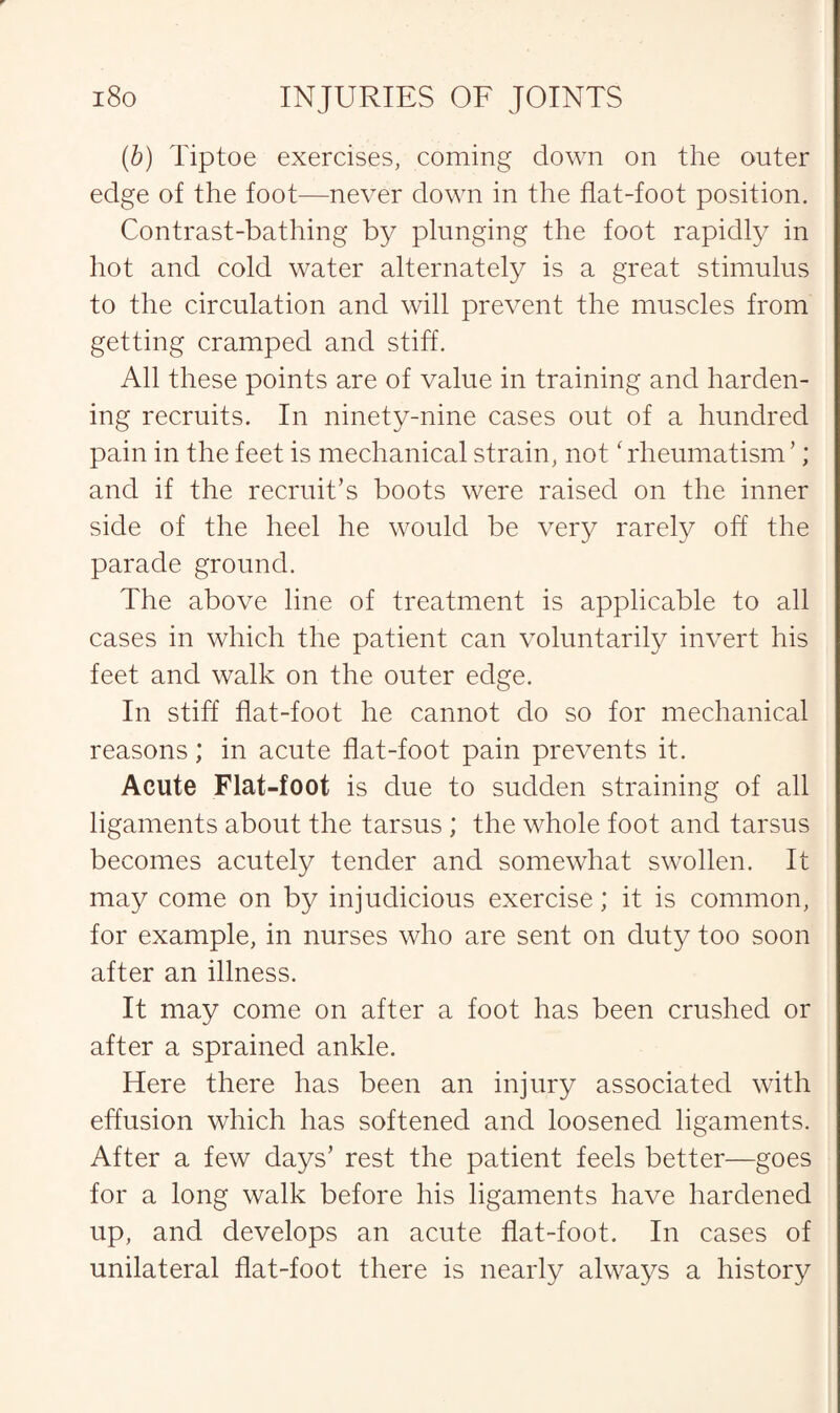 (b) Tiptoe exercises, coming down on the outer edge of the foot—never down in the flat-foot position. Contrast-bathing by plunging the foot rapidly in hot and cold water alternately is a great stimulus to the circulation and will prevent the muscles from getting cramped and stiff. All these points are of value in training and harden¬ ing recruits. In ninety-nine cases out of a hundred pain in the feet is mechanical strain, not ‘ rheumatism ’; and if the recruit’s boots were raised on the inner side of the heel he would be very rarely off the parade ground. The above line of treatment is applicable to all cases in which the patient can voluntarily invert his feet and walk on the outer edge. In stiff flat-foot he cannot do so for mechanical reasons; in acute flat-foot pain prevents it. Acute Flat-foot is due to sudden straining of all ligaments about the tarsus ; the whole foot and tarsus becomes acutely tender and somewhat swollen. It may come on by injudicious exercise; it is common, for example, in nurses who are sent on duty too soon after an illness. It may come on after a foot has been crushed or after a sprained ankle. Here there has been an injury associated with effusion which has softened and loosened ligaments. After a few days’ rest the patient feels better—goes for a long walk before his ligaments have hardened up, and develops an acute flat-foot. In cases of unilateral flat-foot there is nearly always a history