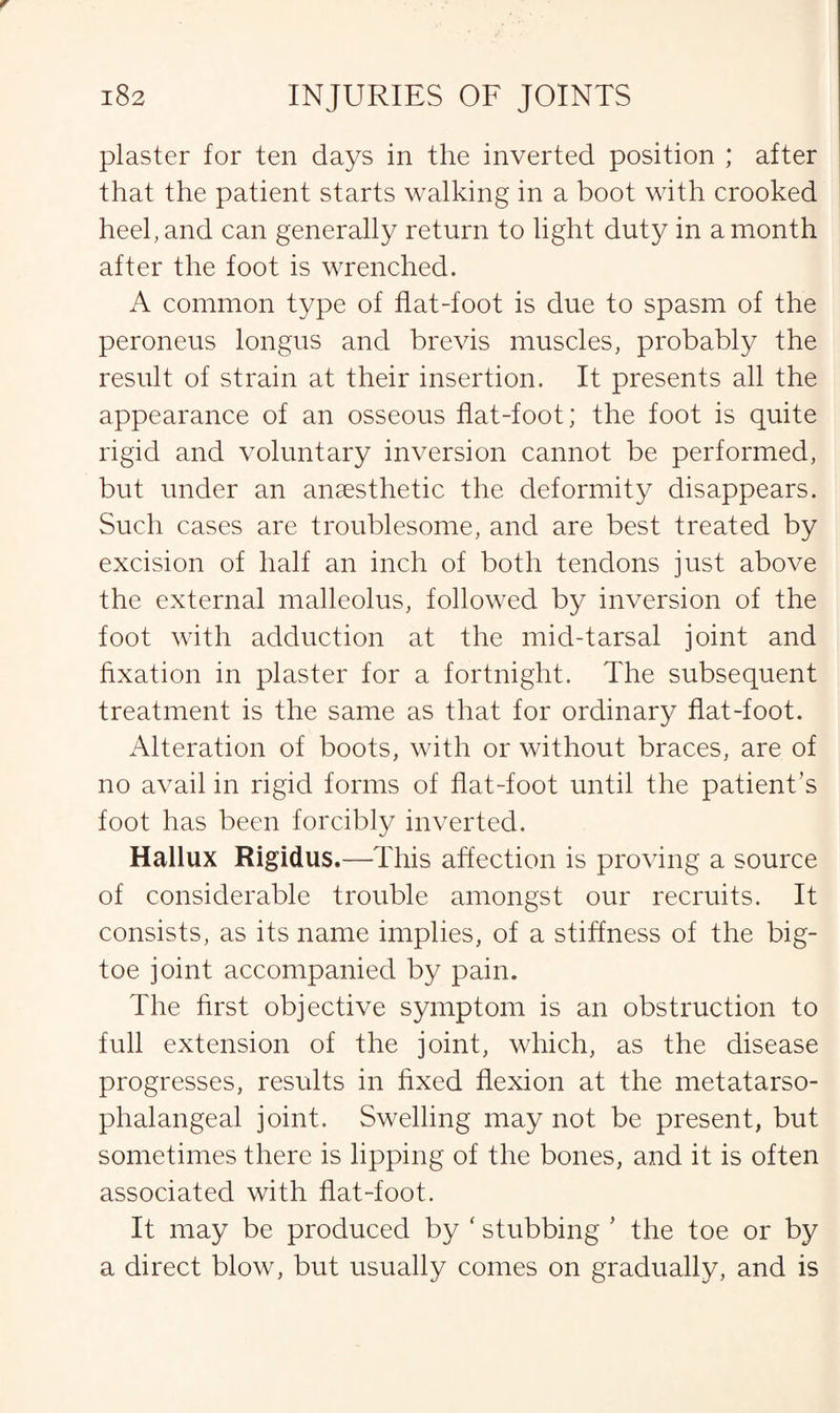 plaster for ten days in the inverted position ; after that the patient starts walking in a boot with crooked heel, and can generally return to light duty in a month after the foot is wrenched. A common type of flat-foot is due to spasm of the peroneus longus and brevis muscles, probably the result of strain at their insertion. It presents all the appearance of an osseous flat-foot; the foot is quite rigid and voluntary inversion cannot be performed, but under an anaesthetic the deformity disappears. Such cases are troublesome, and are best treated by excision of half an inch of both tendons just above the external malleolus, followed by inversion of the foot with adduction at the mid-tarsal joint and fixation in plaster for a fortnight. The subsequent treatment is the same as that for ordinary flat-foot. Alteration of boots, with or without braces, are of no avail in rigid forms of flat-foot until the patient’s foot has been forcibly inverted. Hallux Rigidus.—This affection is proving a source of considerable trouble amongst our recruits. It consists, as its name implies, of a stiffness of the big- toe joint accompanied by pain. The first objective symptom is an obstruction to full extension of the joint, which, as the disease progresses, results in fixed flexion at the metatarso¬ phalangeal joint. Swelling may not be present, but sometimes there is lipping of the bones, and it is often associated with flat-foot. It may be produced by ‘ stubbing ’ the toe or by a direct blow, but usually comes on gradually, and is