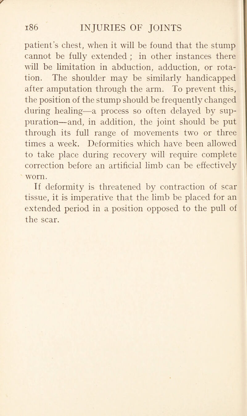 patient’s chest, when it will be found that the stump cannot be fully extended ; in other instances there will be limitation in abduction, adduction, or rota¬ tion. The shoulder may be similarly handicapped after amputation through the arm. To prevent this, the position of the stump should be frequently changed during healing—a process so often delayed by sup¬ puration—and, in addition, the joint should be put through its full range of movements two or three times a week. Deformities which have been allowed to take place during recovery will require complete correction before an artificial limb can be effectively worn. If deformity is threatened by contraction of scar tissue, it is imperative that the limb be placed for an extended period in a position opposed to the pull of the scar.