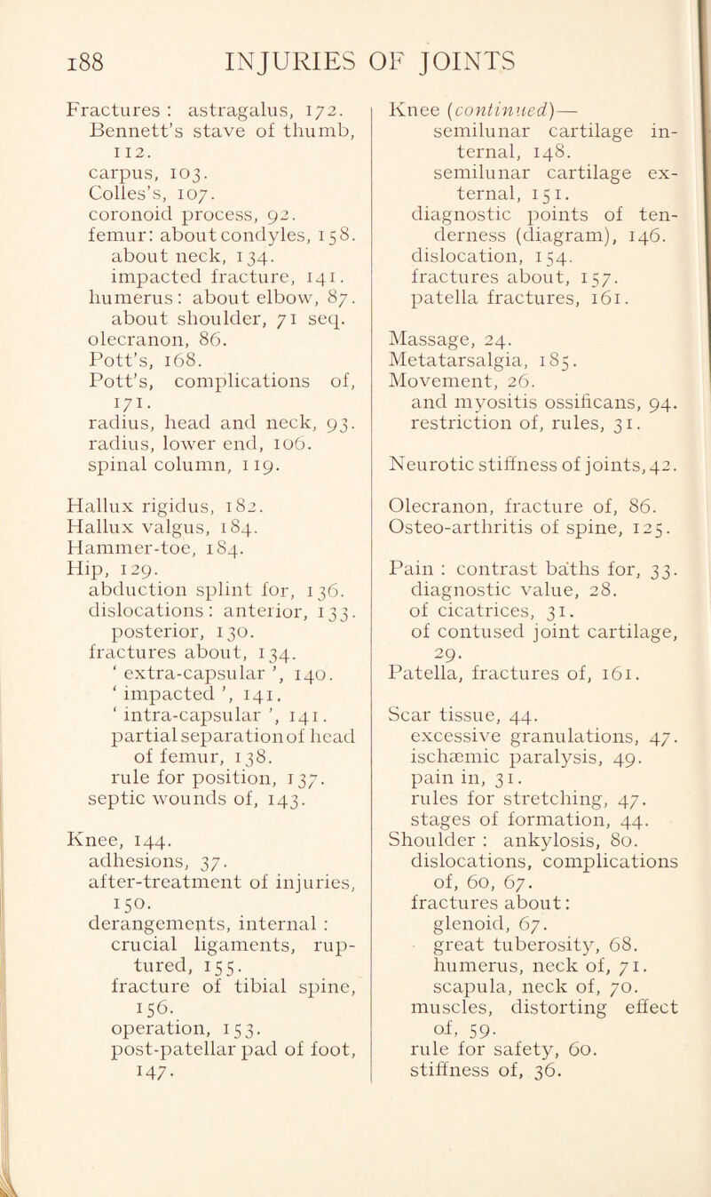 Fractures : astragalus, 172. Bennett’s stave of thumb, 112. carpus, 103. Colies’s, 107. coronoid process, 92. femur: about condyles, 158. about neck, 134. impacted fracture, 141. humerus: about elbow, 87. about shoulder, 71 seep olecranon, 86. Pott’s, 168. Pott’s, complications of, 171- radius, head and neck, 93. radius, lower end, 106. spinal column, 119. Hallux rigidus, 182. Hallux valgus, 184. Hammer-toe, 184. Hip, 129. abduction splint for, 136. dislocations: anterior, 133. posterior, 130. fractures about, 134. ' extra-capsular 140. ‘ impacted ’, 141. ‘ intra-capsular 141. partial separation of head of femur, 138. rule for position, 137. septic wounds of, 143. Knee, 144. adhesions, 37. after-treatment of injuries, 150- derangements, internal: crucial ligaments, rup¬ tured, 155. fracture of tibial spine, 156. operation, 153. post-patellar pad of foot, 147- Knee (continued)— semilunar cartilage in¬ ternal, 148. semilunar cartilage ex¬ ternal, 15 1. diagnostic points of ten¬ derness (diagram), 146. dislocation, 154. fractures about, 157. patella fractures, 161. Massage, 24. Metatarsalgia, 185. Movement, 26. and myositis ossificans, 94. restriction of, rules, 31. Neurotic stiffness of joints, 42. Olecranon, fracture of, 86. Osteo-arthritis of spine, 125. Pain : contrast baths for, 33. diagnostic value, 28. of cicatrices, 31. of contused joint cartilage, 29. Patella, fractures of, 161. Scar tissue, 44. excessive granulations, 47. ischaemic paralysis, 49. pain in, 31. rules for stretching, 47. stages of formation, 44. Shoulder : ankylosis, 80. dislocations, complications of, 60, 67. fractures about: glenoid, 67. great tuberosity, 68. humerus, neck of, 71. scapula, neck of, 70. muscles, distorting effect of, 59. rule for safety, 60. stiffness of, 36.