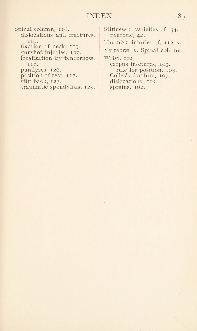 Spinal column, n6. dislocations and fractures, 119- fixation of neck, 119. gunshot injuries, 127. localization by tenderness, 118. paralyses, 126. position of rest, 117. stiff back, 123. traumatic spondylitis, 125. Stiffness : varieties of, 34. neurotic, 42. Thumb: injuries of, 112-5. Vertebrae, v. Spinal column. Wrist, 102. carpus fractures, 103. rule for position, 103. Colles’s fracture, 107. dislocations, 105. sprains, 102.