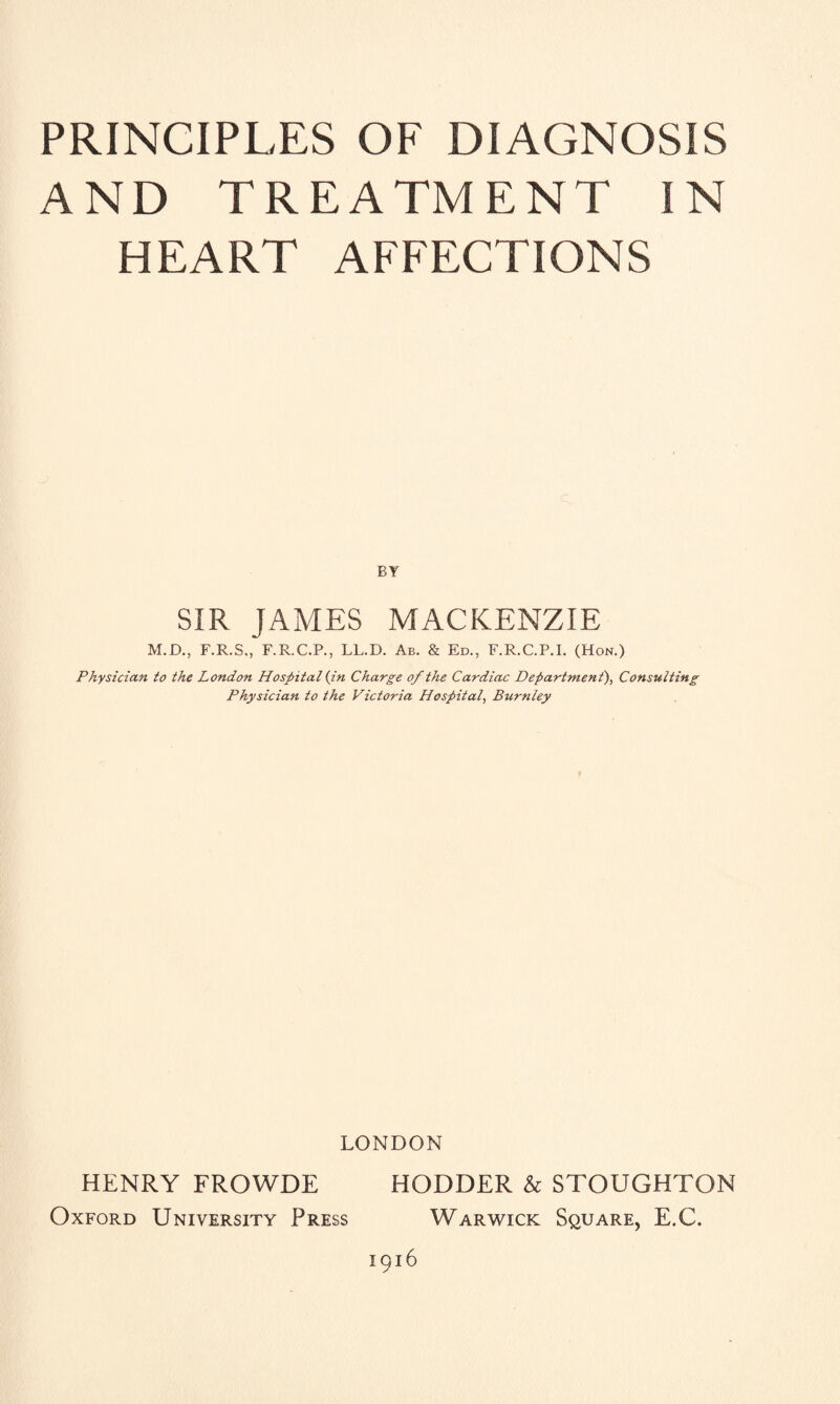 AND TREATMENT IN HEART AFFECTIONS BY SIR JAMES MACKENZIE M.D., F.R.S., F.R.C.P., LL.D. Ab. & Ed., F.R.C.P.I. (Hon.) Physician to the London Hospital (in Charge of the Cardiac Department'), Consulting Physician to the Victoria Hospital, Burnley LONDON HENRY FROWDE HODDER & STOUGHTON Oxford University Press Warwick Square, E.C. 1916