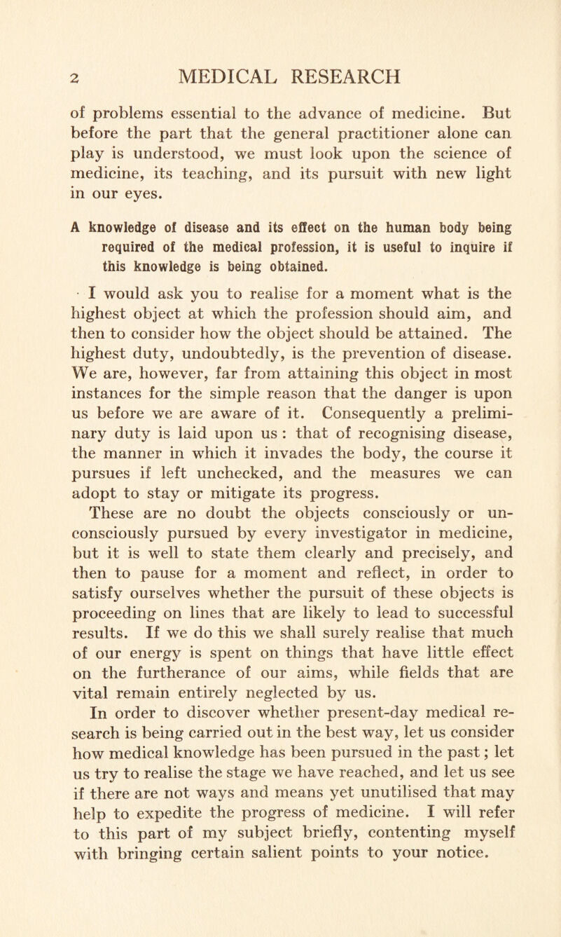 of problems essential to the advance of medicine. But before the part that the general practitioner alone can play is understood, we must look upon the science of medicine, its teaching, and its pursuit with new light in our eyes. A knowledge of disease and its effect on the human body being required of the medical profession, it is useful to inquire if this knowledge is being obtained. I would ask you to realise for a moment what is the highest object at which the profession should aim, and then to consider how the object should be attained. The highest duty, undoubtedly, is the prevention of disease. We are, however, far from attaining this object in most instances for the simple reason that the danger is upon us before we are aware of it. Consequently a prelimi¬ nary duty is laid upon us : that of recognising disease, the manner in which it invades the body, the course it pursues if left unchecked, and the measures we can adopt to stay or mitigate its progress. These are no doubt the objects consciously or un¬ consciously pursued by every investigator in medicine, but it is well to state them clearly and precisely, and then to pause for a moment and reflect, in order to satisfy ourselves whether the pursuit of these objects is proceeding on lines that are likely to lead to successful results. If we do this we shall surely realise that much of our energy is spent on things that have little effect on the furtherance of our aims, while fields that are vital remain entirely neglected by us. In order to discover whether present-day medical re¬ search is being carried out in the best way, let us consider how medical knowledge has been pursued in the past; let us try to realise the stage we have reached, and let us see if there are not ways and means yet unutilised that may help to expedite the progress of medicine. I will refer to this part of my subject briefly, contenting myself with bringing certain salient points to your notice.