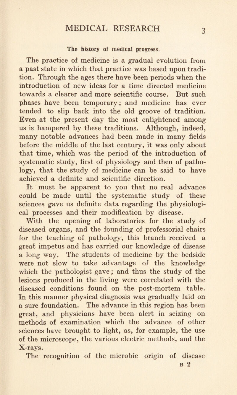 The history of medical progress. The practice of medicine is a gradual evolution from a past state in which that practice was based upon tradi¬ tion. Through the ages there have been periods when the introduction of new ideas for a time directed medicine towards a clearer and more scientific course. But such phases have been temporary; and medicine has ever tended to slip back into the old groove of tradition. Even at the present day the most enlightened among us is hampered by these traditions. Although, indeed, many notable advances had been made in many fields before the middle of the last century, it was only about that time, which was the period of the introduction of systematic study, first of physiology and then of patho¬ logy, that the study of medicine can be said to have achieved a definite and scientific direction. It must be apparent to you that no real advance could be made until the systematic study of these sciences gave us definite data regarding the physiologi¬ cal processes and their modification by disease. With the opening of laboratories for the study of diseased organs, and the founding of professorial chairs for the teaching of pathology, this branch received a great impetus and has carried our knowledge of disease a long way. The students of medicine by the bedside were not slow to take advantage of the knowledge which the pathologist gave; and thus the study of the lesions produced in the living were correlated with the diseased conditions found on the post-mortem table. In this manner physical diagnosis was gradually laid on a sure foundation. The advance in this region has been great, and physicians have been alert in seizing on methods of examination which the advance of other sciences have brought to light, as, for example, the use of the microscope, the various electric methods, and the X-rays. The recognition of the microbic origin of disease B 2