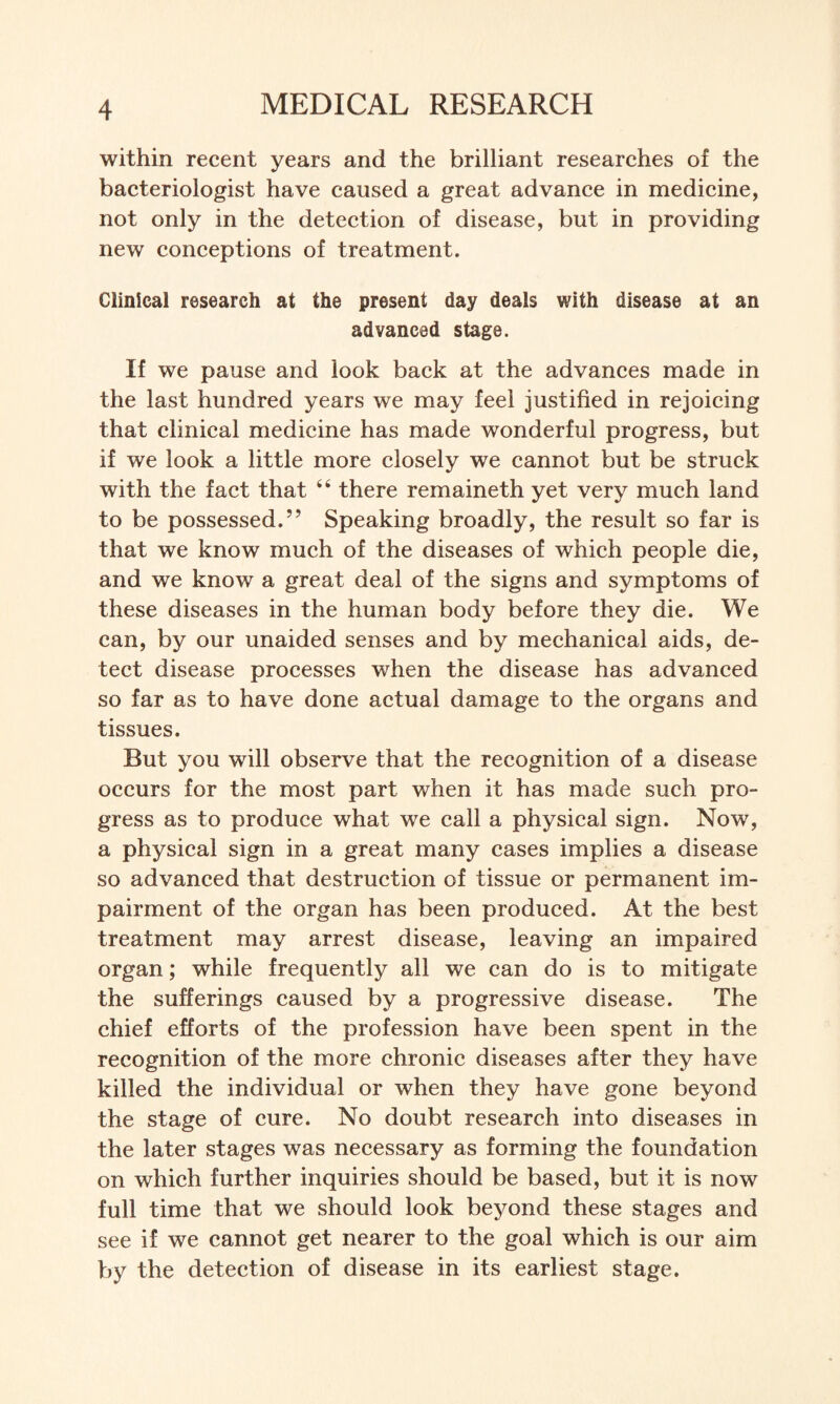 within recent years and the brilliant researches of the bacteriologist have caused a great advance in medicine, not only in the detection of disease, but in providing new conceptions of treatment. Clinical research at the present day deals with disease at an advanced stage. If we pause and look back at the advances made in the last hundred years we may feel justified in rejoicing that clinical medicine has made wonderful progress, but if we look a little more closely we cannot but be struck with the fact that 66 there remaineth yet very much land to be possessed.” Speaking broadly, the result so far is that we know much of the diseases of which people die, and we know a great deal of the signs and symptoms of these diseases in the human body before they die. We can, by our unaided senses and by mechanical aids, de¬ tect disease processes when the disease has advanced so far as to have done actual damage to the organs and tissues. But you will observe that the recognition of a disease occurs for the most part when it has made such pro¬ gress as to produce what we call a physical sign. Now, a physical sign in a great many cases implies a disease so advanced that destruction of tissue or permanent im¬ pairment of the organ has been produced. At the best treatment may arrest disease, leaving an impaired organ; while frequently all we can do is to mitigate the sufferings caused by a progressive disease. The chief efforts of the profession have been spent in the recognition of the more chronic diseases after they have killed the individual or when they have gone beyond the stage of cure. No doubt research into diseases in the later stages was necessary as forming the foundation on which further inquiries should be based, but it is now full time that we should look beyond these stages and see if we cannot get nearer to the goal which is our aim by the detection of disease in its earliest stage.