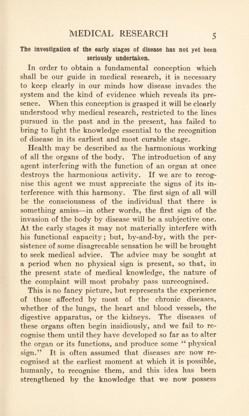 The investigation of the early stages of disease has not yet been seriously undertaken. In order to obtain a fundamental conception which shall be our guide in medical research, it is necessary to keep clearly in our minds how disease invades the system and the kind of evidence which reveals its pre¬ sence. When this conception is grasped it will be clearly understood why medical research, restricted to the lines pursued in the past and in the present, has failed to bring to light the knowledge essential to the recognition of disease in its earliest and most curable stage. Health may be described as the harmonious working of all the organs of the body. The introduction of any agent interfering with the function of an organ at once destroys the harmonious activity. If we are to recog¬ nise this agent we must appreciate the signs of its in¬ terference with this harmony. The first sign of all will be the consciousness of the individual that there is something amiss—in other words, the first sign of the invasion of the body by disease will be a subjective one. At the early stages it may not materially interfere with his functional capacity; but, by-and-by, with the per¬ sistence of some disagreeable sensation he will be brought to seek medical advice. The advice may be sought at a period when no physical sign is present, so that, in the present state of medical knowledge, the nature of the complaint will most probaby pass unrecognised. This is no fancy picture, but represents the experience of those affected by most of the chronic diseases, whether of the lungs, the heart and blood vessels, the digestive apparatus, or the kidneys. The diseases of these organs often begin insidiously, and we fail to re¬ cognise them until they have developed so far as to alter the organ or its functions, and produce some “ physical sign.” It is often assumed that diseases are now re¬ cognised at the earliest moment at which it is possible, humanly, to recognise them, and this idea has been strengthened by the knowledge that we now possess