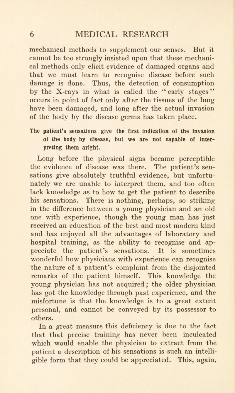 mechanical methods to supplement our senses. But it cannot be too strongly insisted upon that these mechani¬ cal methods only elicit evidence of damaged organs and that we must learn to recognise disease before such damage is done. Thus, the detection of consumption by the X-rays in what is called the “early stages ” occurs in point of fact only after the tissues of the lung have been damaged, and long after the actual invasion of the body by the disease germs has taken place. The patient’s sensations give the first indication of the invasion of the body by disease, but we are not capable of inter¬ preting them aright. Long before the physical signs became perceptible the evidence of disease was there. The patient’s sen¬ sations give absolutely truthful evidence, but unfortu¬ nately we are unable to interpret them, and too often lack knowledge as to how to get the patient to describe his sensations. There is nothing, perhaps, so striking in the difference between a young physician and an old one with experience, though the young man has just received an education of the best and most modern kind and has enjoyed all the advantages of laboratory and hospital training, as the ability to recognise and ap¬ preciate the patient’s sensations. It is sometimes wonderful how physicians with experience can recognise the nature of a patient’s complaint from the disjointed remarks of the patient himself. This knowledge the young physician has not acquired; the older physician has got the knowledge through past experience, and the misfortune is that the knowledge is to a great extent personal, and cannot be conveyed by its possessor to others. In a great measure this deficiency is due to the fact that that precise training has never been inculcated which would enable the physician to extract from the patient a description of his sensations is such an intelli¬ gible form that they could be appreciated. This, again,