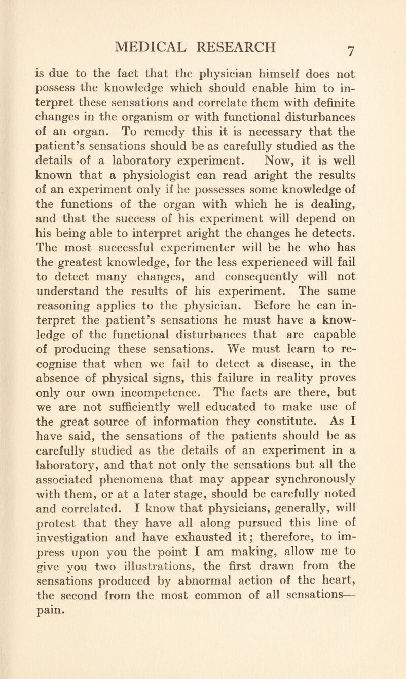 is due to the fact that the physician himself does not possess the knowledge which should enable him to in¬ terpret these sensations and correlate them with definite changes in the organism or with functional disturbances of an organ. To remedy this it is necessary that the patient’s sensations should be as carefully studied as the details of a laboratory experiment. Now, it is well known that a physiologist can read aright the results of an experiment only if he possesses some knowledge of the functions of the organ with which he is dealing, and that the success of his experiment will depend on his being able to interpret aright the changes he detects. The most successful experimenter will be he who has the greatest knowledge, for the less experienced will fail to detect many changes, and consequently will not understand the results of his experiment. The same reasoning applies to the physician. Before he can in¬ terpret the patient’s sensations he must have a know¬ ledge of the functional disturbances that are capable of producing these sensations. We must learn to re¬ cognise that when we fail to detect a disease, in the absence of physical signs, this failure in reality proves only our own incompetence. The facts are there, but we are not sufficiently well educated to make use of the great source of information they constitute. As I have said, the sensations of the patients should be as carefully studied as the details of an experiment in a laboratory, and that not only the sensations but all the associated phenomena that may appear synchronously with them, or at a later stage, should be carefully noted and correlated. I know that physicians, generally, will protest that they have all along pursued this line of investigation and have exhausted it; therefore, to im¬ press upon you the point I am making, allow me to give you two illustrations, the first drawn from the sensations produced by abnormal action of the heart, the second from the most common of all sensations— pain.