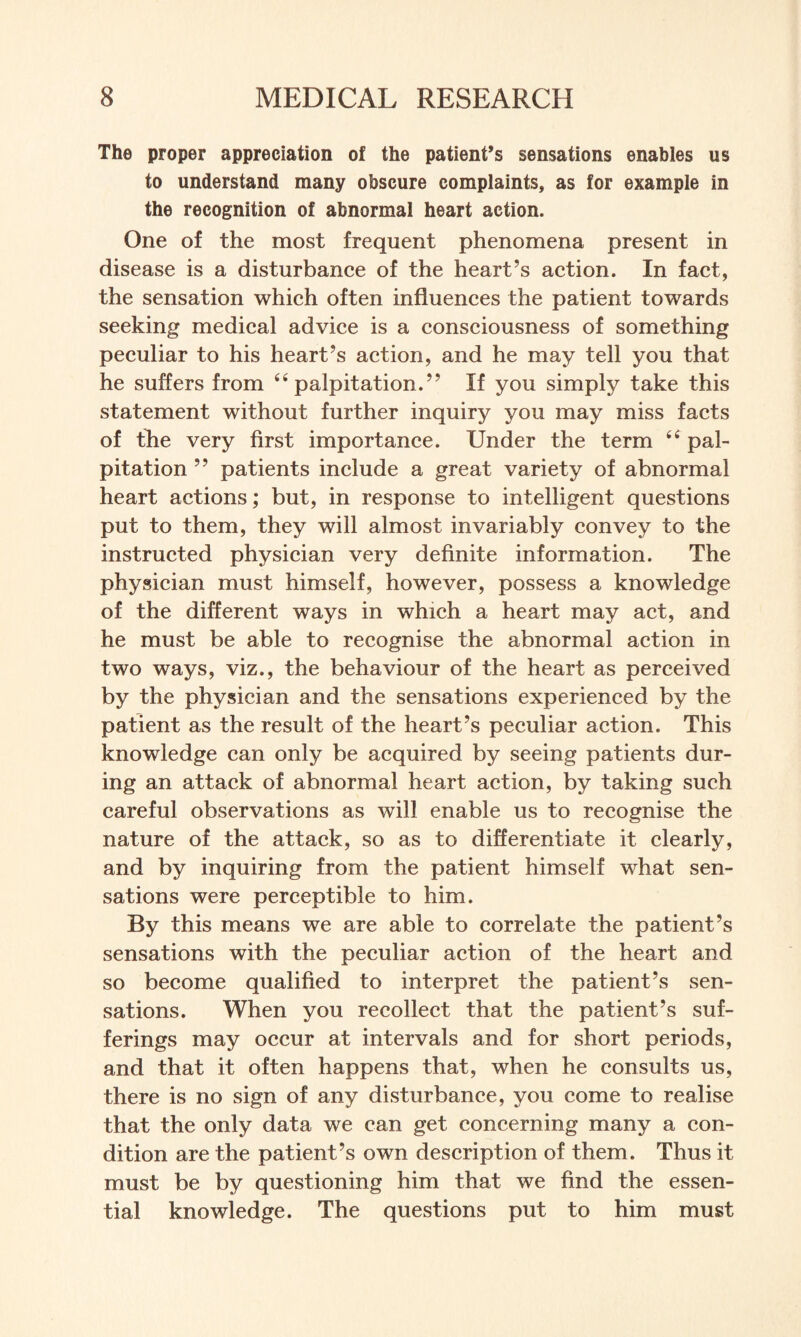 The proper appreciation of the patient’s sensations enables us to understand many obscure complaints, as for example in the recognition of abnormal heart action. One of the most frequent phenomena present in disease is a disturbance of the heart’s action. In fact, the sensation which often influences the patient towards seeking medical advice is a consciousness of something peculiar to his heart’s action, and he may tell you that he suffers from “ palpitation.” If you simply take this statement without further inquiry you may miss facts of the very first importance. Under the term <£ pal¬ pitation ” patients include a great variety of abnormal heart actions; but, in response to intelligent questions put to them, they will almost invariably convey to the instructed physician very definite information. The physician must himself, however, possess a knowledge of the different ways in which a heart may act, and he must be able to recognise the abnormal action in two ways, viz., the behaviour of the heart as perceived by the physician and the sensations experienced by the patient as the result of the heart’s peculiar action. This knowledge can only be acquired by seeing patients dur¬ ing an attack of abnormal heart action, by taking such careful observations as will enable us to recognise the nature of the attack, so as to differentiate it clearly, and by inquiring from the patient himself what sen¬ sations were perceptible to him. By this means we are able to correlate the patient’s sensations with the peculiar action of the heart and so become qualified to interpret the patient’s sen¬ sations. When you recollect that the patient’s suf¬ ferings may occur at intervals and for short periods, and that it often happens that, when he consults us, there is no sign of any disturbance, you come to realise that the only data we can get concerning many a con¬ dition are the patient’s own description of them. Thus it must be by questioning him that we find the essen¬ tial knowledge. The questions put to him must